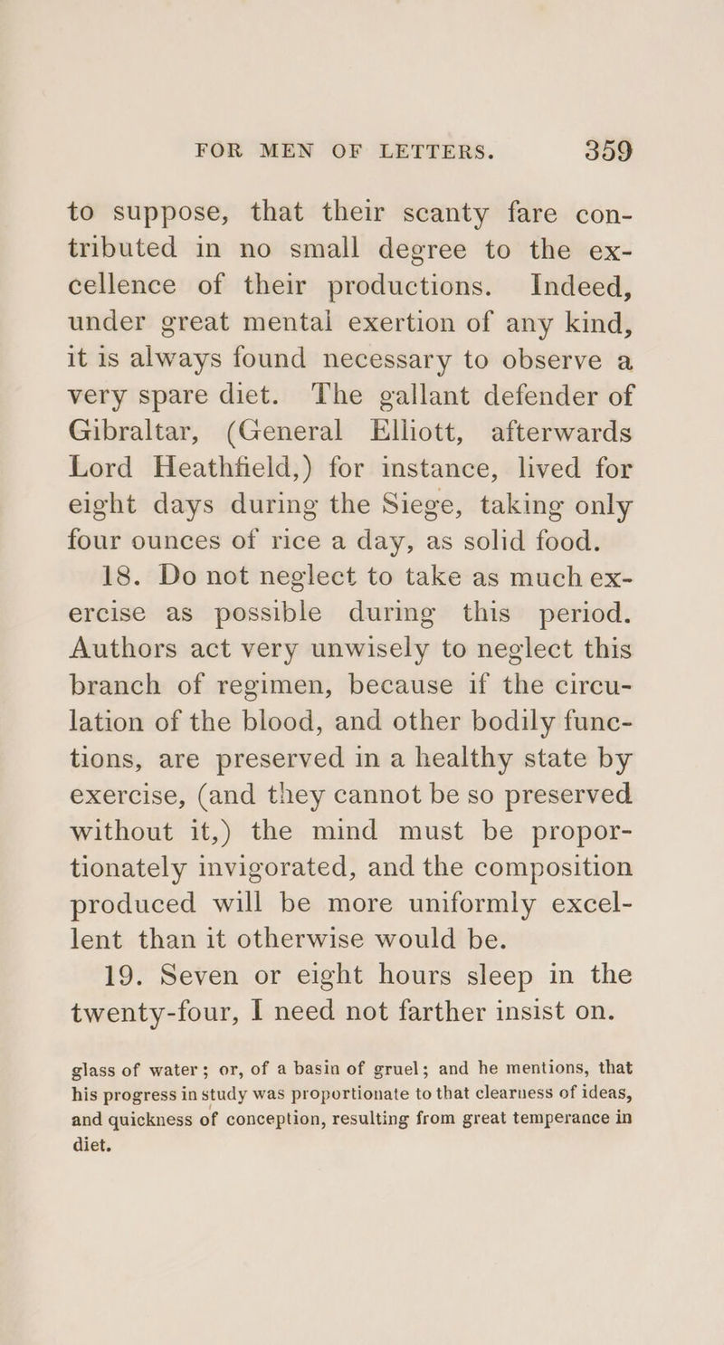 to suppose, that their scanty fare con- tributed in no small degree to the ex- cellence of their productions. Indeed, under great mental exertion of any kind, it is always found necessary to observe a very spare diet. The gallant defender of Gibraltar, (General Elliott, afterwards Lord Heathfield,) for instance, lived for eight days during the Siege, taking only four ounces of rice a day, as solid food. 18. Do not neglect to take as much ex- ercise as possible during this period. Authors act very unwisely to neglect this branch of regimen, because if the circu- lation of the blood, and other bodily func- tions, are preserved in a healthy state by exercise, (and they cannot be so preserved without it,) the mind must be propor- tionately invigorated, and the composition produced will be more uniformly excel- lent than it otherwise would be. 19. Seven or eight hours sleep in the twenty-four, I need not farther insist on. glass of water; or, of a basin of gruel; and he mentions, that his progress in study was proportionate to that clearness of ideas, and quickness of conception, resulting from great temperance in diet.