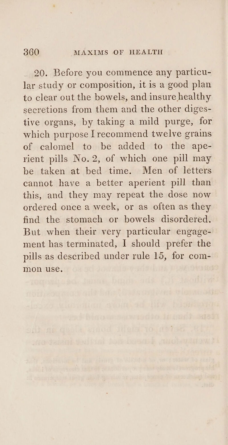 20. Before you commence any particu- lar study or composition, it is a good plan to clear out the bowels, and insure healthy secretions from them and the other diges- tive organs, by taking a mild purge, for which purpose [recommend twelve grains of calomel to be added to the ape- rient pills No.2, of which one pill may be taken at bed time. Men of letters cannot have a better aperient pill than this, and they may repeat the dose now ordered once a week, or as often as they find the stomach or bowels disordered. But when their very particular engage- ment has terminated, I should prefer the pills as described under rule 15, for com- mon use.