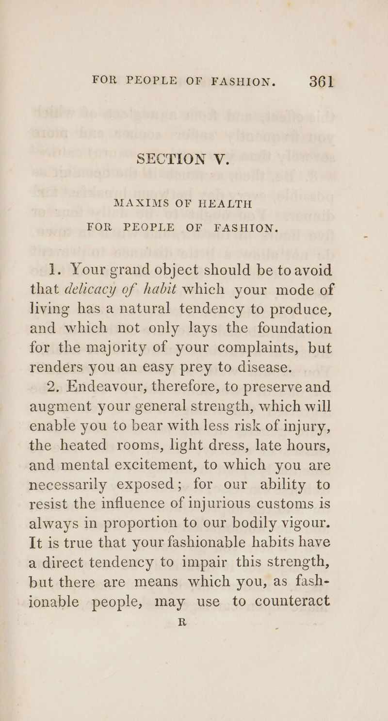 SECTION V. MAXIMS OF HEALTH FOR PEOPLE OF FASHION. 1. Your grand object should be to avoid that delicacy of habit which your mode of living has a natural tendency to produce, and which not only lays the foundation for the majority of your complaints, but renders you an easy prey to disease. 2. Endeavour, therefore, to preserve and augment your general strength, which will enable you to bear with less risk of injury, the heated rooms, light dress, late hours, and mental excitement, to which you are necessarily exposed; for our ability to resist the influence of injurious customs is always in proportion to our bodily vigour. It is true that your fashionable habits have a direct tendency to impair this strength, but there are means which you, as fash- ionable people, may use to counteract R