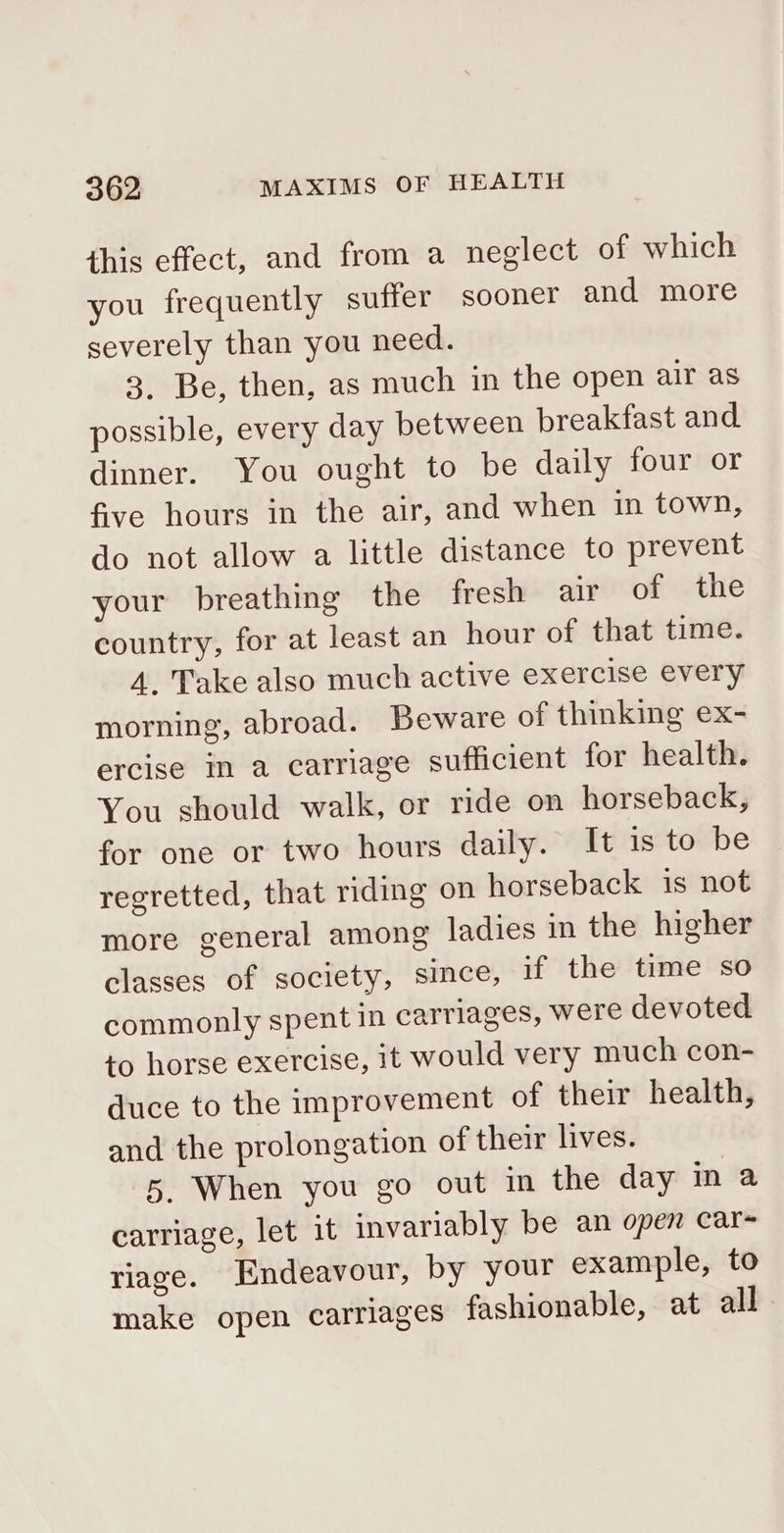 this effect, and from a neglect of which you frequently suffer sooner and more severely than you need. 3. Be, then, as much in the open air as possible, every day between breakfast and dinner. You ought to be daily four or five hours in the air, and when in town, do not allow a little distance to prevent your breathing the fresh air of the country, for at least an hour of that time. 4. Take also much active exercise every morning, abroad. Beware of thinking ex- ercise in a carriage sufficient for health. You should walk, or ride on horseback, for one or two hours daily. It is to be regretted, that riding on horseback is not more general among ladies in the higher classes of society, since, if the time so commonly spent in carriages, were devoted to horse exercise, it would very much con- duce to the improvement of their health, and the prolongation of their lives. 5. When you go out in the day in a carriage, let it invariably be an open car riage. Endeavour, by your example, to make open carriages fashionable, at all