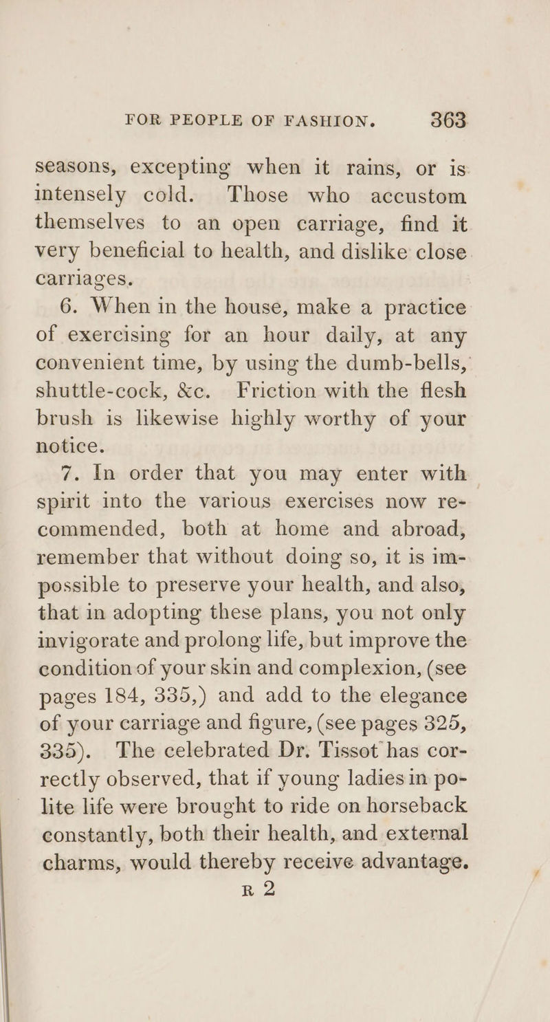 seasons, excepting when it rains, or is intensely cold. Those who accustom themselves to an open carriage, find it very beneficial to health, and dislike close. carriages. 6. When in the house, make a practice of exercising for an hour daily, at any convenient time, by using the dumb-bells, shuttle-cock, &amp;c. Friction with the flesh brush is likewise highly worthy of your notice. 7. In order that you may enter with spirit into the various exercises now re- commended, both at home and abroad, remember that without doing so, it is im- possible to preserve your health, and also, that in adopting these plans, you not only invigorate and prolong life, but improve the condition of your skin and complexion, (see pages 184, 335,) and add to the elegance of your carriage and figure, (see pages 325, 335). The celebrated Dr. Tissot has cor- rectly observed, that if young ladies in po- lite life were brought to ride on horseback constantly, both their health, and external charms, would thereby receive advantage. R 2