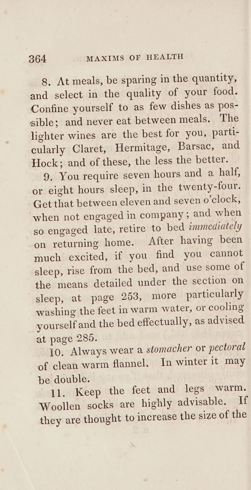 g, At meals, be sparing in the quantity, and select in the quality of your food. Confine yourself to as few dishes as pos- sible; and never eat between meals. The lighter wines are the best for you, parti- cularly Claret, Hermitage, Barsac, and Hock; and of these, the less the better. 9, You require seven hours and a half, or eight hours sleep, in the twenty-four. Get that between eleven and seven o’clock, when not engaged in company ; and when so engaged late, retire to bed immediately on returning home. After having been much excited, if you find you cannot sleep, rise from the bed, and use some of the means detailed under the section on sleep, at page 253, more particularly washing the feet in warm water, or cooling yourself and the bed effectually, as advised at page 280. 10. Always wear a stomacher or pectoral of clean warm flannel. In winter it may be double. 11. Keep the feet and legs warm. Woollen socks are highly advisable. If they are thought to increase the size of the