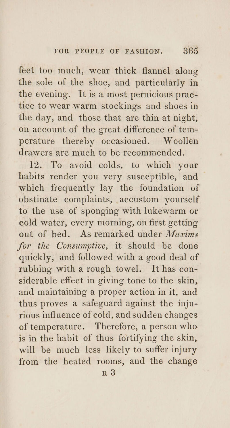 feet too much, wear thick flannel along the sole of the shoe, and particularly in the evening. It is a most pernicious prac- tice to wear warm stockings and shoes in the day, and those that are thin at night, on account of the great difference of tem- perature thereby occasioned. Woollen drawers are much to be recommended. 12. To avoid colds, to which your habits render you very susceptible, and which frequently lay the foundation of obstinate complaints, accustom yourself to the use of sponging with lukewarm or cold water, every morning, on first getting out of bed. As remarked under Maxims for the Consumptive, it should be done quickly, and followed with a good deal of rubbing with a rough towel. It has con- siderable effect in giving tone to the skin, and maintaining a proper action in it, and thus proves a safeguard against the inju- rious influence of cold, and sudden changes of temperature. Therefore, a person who is in the habit of thus fortifying the skin, will be much less likely to suffer injury from the heated rooms, and the change R3