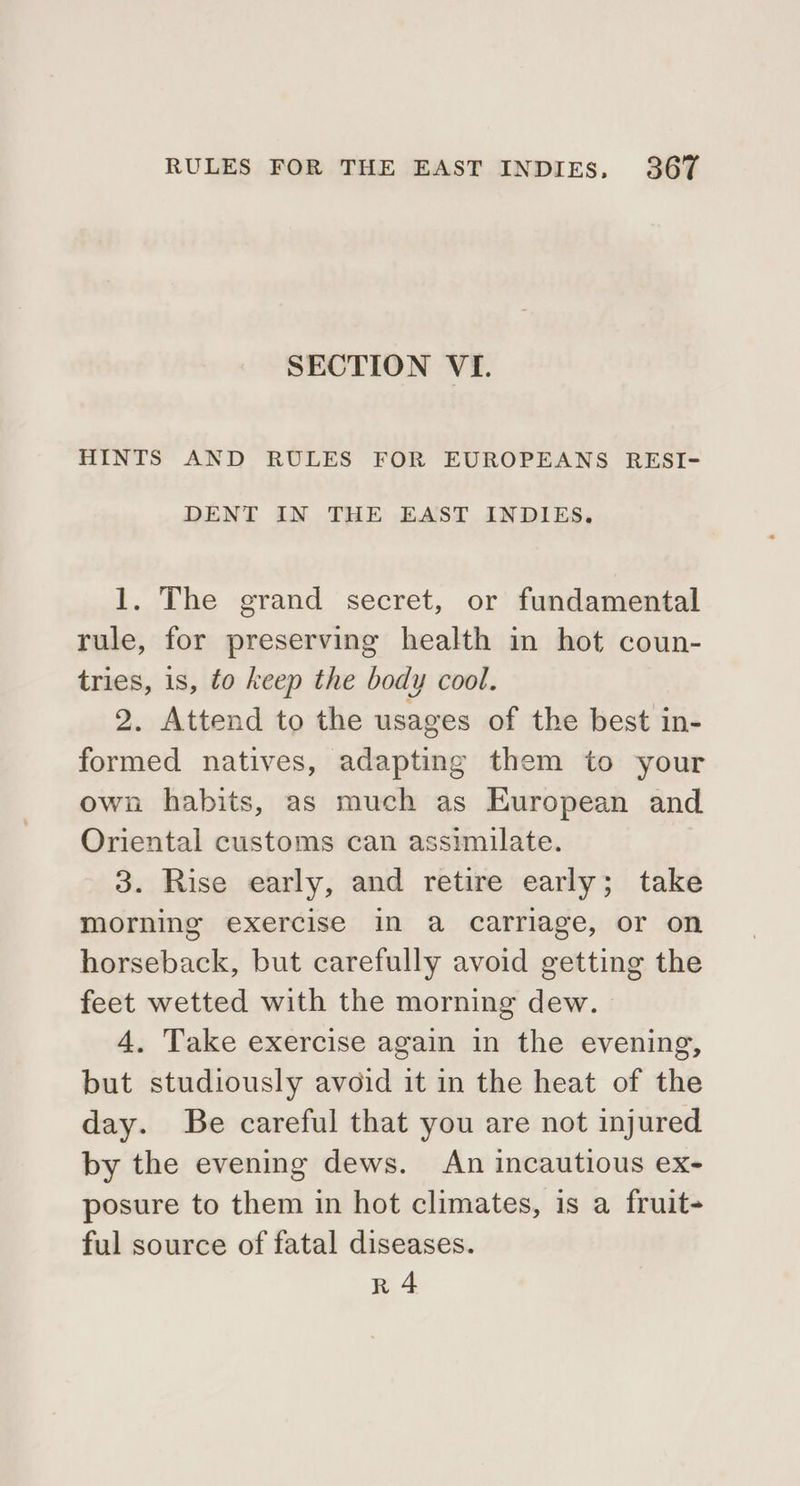 SECTION VI. HINTS AND RULES FOR EUROPEANS RESI- DENT IN THE EAST INDIES. 1. The grand secret, or fundamental rule, for preserving health in hot coun- tries, 1s, to keep the body cool. 2. Attend to the usages of the best in- formed natives, adapting them to your own habits, as much as European and Oriental customs can assimilate. 3. Rise early, and retire early; take morning exercise in a carriage, or on horseback, but carefully avoid getting the feet wetted with the morning dew. 4. Take exercise again in the evening, but studiously avoid it in the heat of the day. Be careful that you are not injured by the evening dews. An incautious ex- posure to them in hot climates, is a fruit- ful source of fatal diseases. R 4