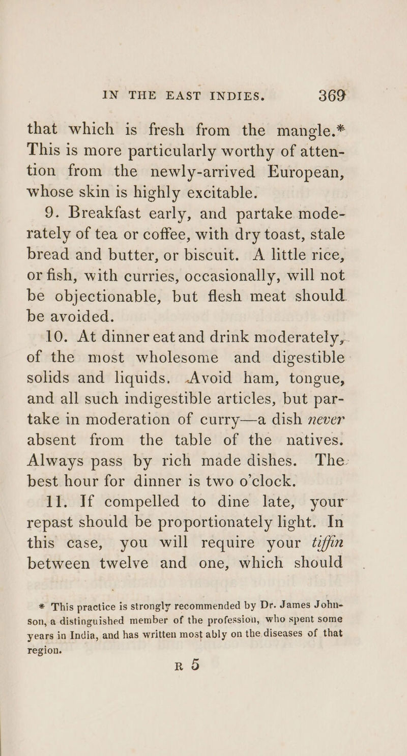 that which is fresh from the mangle.* This is more particularly worthy of atten- tion from the newly-arrived European, whose skin is highly excitable. 9. Breakfast early, and partake mode- rately of tea or coffee, with dry toast, stale bread and butter, or biscuit. &lt;A little rice, or fish, with curries, occasionally, will not be objectionable, but flesh meat should be avoided. 10. At dinner eat and drink moderately,. of the most wholesome and digestible solids and liquids, -Avoid ham, tongue, and all such indigestible articles, but par- take in moderation of curry—a dish never absent from the table of the natives. Always pass by rich made dishes. The: best hour for dinner is two o'clock. 11. If compelled to dine late, your repast should be proportionately light. In this case, you will require your tiffin between twelve and one, which should * This practice is strongly recommended by Dr. James John- son, a distinguished member of the profession, who spent some years in India, and has written most ably on the diseases of that region. nr 5