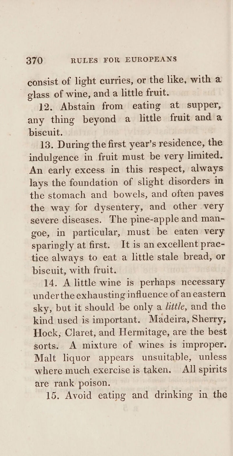 consist of light curries, or the like, with a glass of wine, and a little fruit. 12. Abstain from eating at supper, any thing beyond a little fruit and a biscuit. 13. During the first year’s residence, the indulgence in fruit must be very limited. An early excess in this respect, always lays the foundation of slight disorders in the stomach and bowels, and often paves the way for dysentery, and other very severe diseases. The pine-apple and man- goe, in particular, must be eaten very sparingly at first. It is an excellent prac- tice always to eat a little stale bread, or biscuit, with fruit. 14. A little wine is perhaps necessary under the exhausting influence of an eastern sky, but it should be only a /étle, and the kind used is important. Madeira, Sherry; Hock; Claret, and Hermitage, are the best sorts. A mixture of wines is improper. Malt liquor appears unsuitable, unless where much exercise is taken. All spirits are rank: poison. 15. Avoid eating and drinking in the