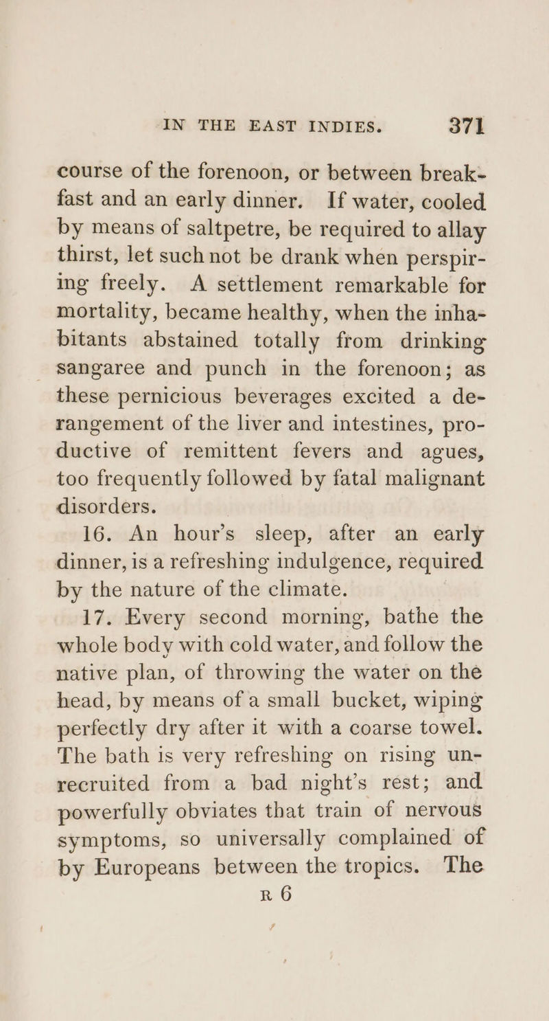 course of the forenoon, or between break- fast and an early dinner. If water, cooled by means of saltpetre, be required to allay thirst, let such not be drank when perspir- ing freely. A settlement remarkable for mortality, became healthy, when the inha- bitants abstained totally from drinking _ sangaree and punch in the forenoon; as these pernicious beverages excited a de- rangement of the liver and intestines, pro- ductive of remittent fevers and agues, too frequently followed by fatal malignant disorders. 16. An hour’s sleep, after an early dinner, is a refreshing indulgence, required by the nature of the climate. 17. Every second morning, bathe the whole body with cold water, and follow the native plan, of throwing the water on the head, by means of a small bucket, wiping perfectly dry after it with a coarse towel. The bath is very refreshing on rising un- recruited from a bad night’s rest; and powerfully obviates that train of nervous symptoms, so universally complained of by Europeans between the tropics. The R 6