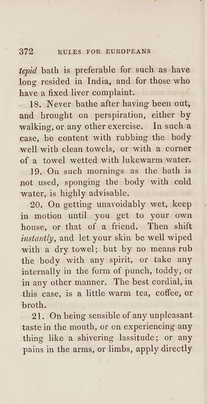 tepid bath is preferable for such as have long resided in India, and for those who have a fixed liver complaint. 18. Never bathe after having been out, and brought on perspiration, either by walking, or any other exercise. In sucha case, be content with rubbing the body well with clean towels, or with a corner of a towel wetted with lukewarm water. 19. On such mornings as the bath is not used, sponging the body with cold water, is highly advisable. 20. On getting unavoidably wet, keep in motion until you get to your own house, or that of a friend. Then shift instantly, and let your skin be well wiped with a dry towel; but by no means rub the body with any spirit, or take any internally in the form of punch, toddy, or in any other manner. The best cordial, in this case, is a little warm tea, coffee, or broth. 21. On being sensible of any unpleasant taste in the mouth, or on experiencing any thing like a shivering lassitude; or any pains in the arms, or limbs, apply directly