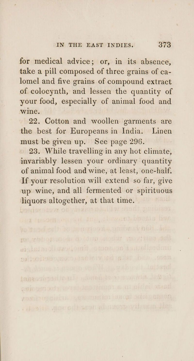 for medical advice; or, in its absence, take a pill composed of three grains of ca- lomel and five grains of compound extract of colocynth, and lessen the quantity of your food, especially of animal food and wine. 22. Cotton and woollen garments are the best for Europeans in India. Linen must be given up. See page 296. 23. While travelling in any hot climate, invariably lessen your ordinary quantity of animal food and wine, at least, one-half. If your resolution will extend so far, give up wine, and all fermented or spirituous liquors altogether, at that time.