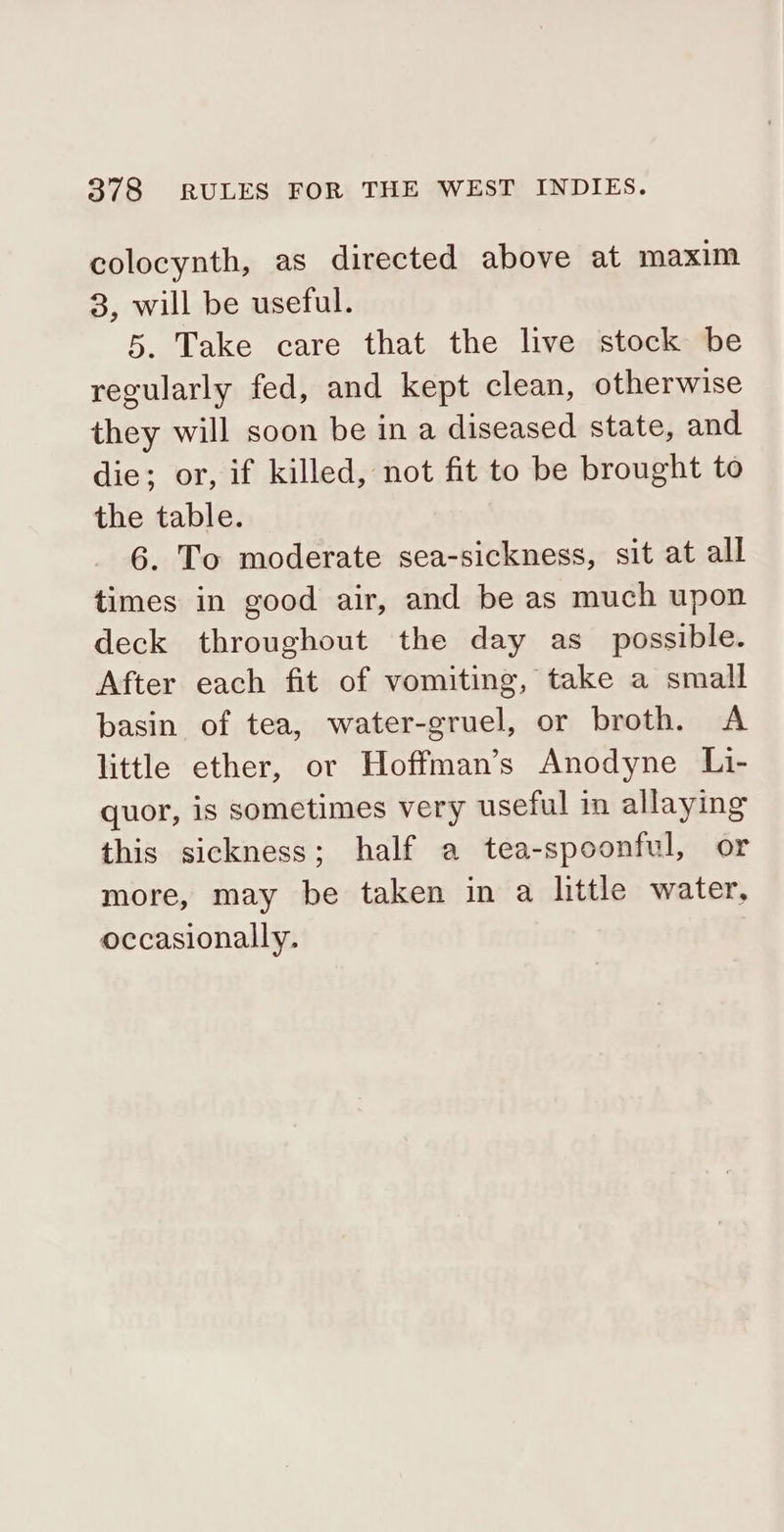 colocynth, as directed above at maxim 3, will be useful. 5. Take care that the live stock be regularly fed, and kept clean, otherwise they will soon be in a diseased state, and die; or, if killed, not fit to be brought to the table. G6. To moderate sea-sickness, sit at all times in good air, and be as much upon deck throughout the day as_ possible. After each fit of vomiting, take a small basin of tea, water-gruel, or broth. A little ether, or Hoffman’s Anodyne Li- quor, is sometimes very useful in allaying this sickness; half a tea-spoonful, or more, may be taken in a little water, occasionally.