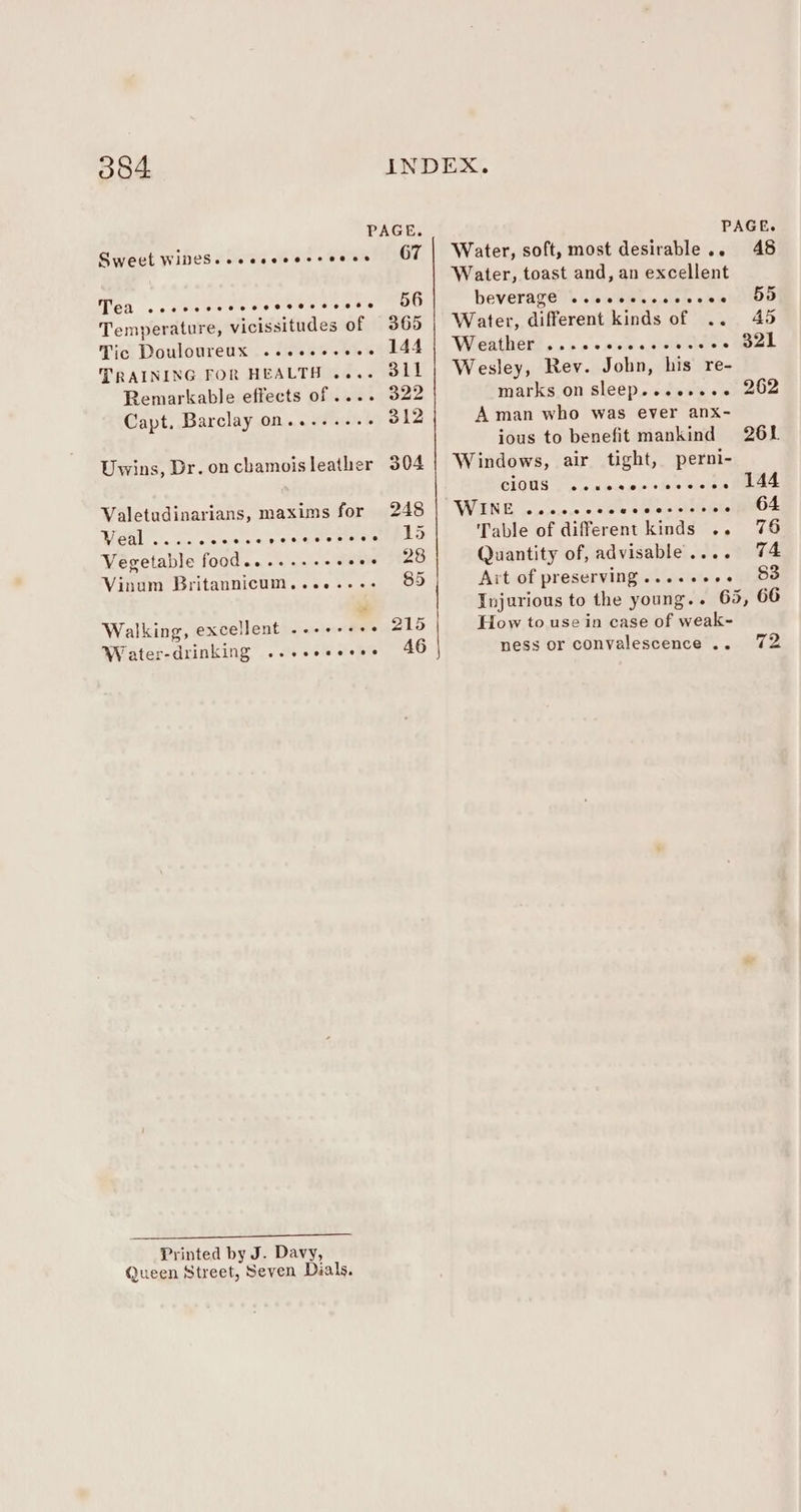 PAGE. PAGE. Sweet WiDeS..ecsceescoecs 67 | Water, soft, most desirable.. 48 Tea coe reves everesetoese 56 Temperature, vicissitudes of 365 Tic Douloureux ...2.-.0.. 144 TRAINING FOR HEALTH .... 31l Remarkable effects of .... 322 Capt. Barclay on.......- 312 Uwins, Dr. oncbhamoisleather 304 Valetudinarians, maxims for 248 Rr 5 ERAS RE Tre! Vegetable food.....--+- gine 28 Vinum Britannicum........ 85 Walking, excellent ..-+-- &gt;. Wrater-drinking ...seeeee. 46 Printed by J. Davy, Queen Street, Seven Dials. Water, toast and, an excellent beVeragells ls's@tsso' cou tillor Water, different kinds of .. 40 Wreather?, o&gt; » «seals 3 Wesley, Rev. John, his re- marks on sleep...esece A man who was ever anx- ious to benefit mankind Windows, air tight, perni- cious .. WINE, oieiciece dole ou oe MibeNO Table of different kinds .. 76 Quantity of, advisable.... 74 Ait of preserving.....2..- 83 Injurious to the young.. 65, 66 How to use in case of weak- ness or convalescence... 72 wueaorreoevee eo ®