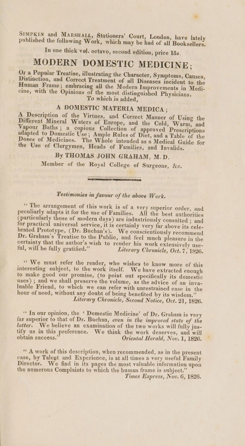 SIMPKIN and MARSHALL, Stationers’ Court, London, have latel published the following Work, which may be had of all Booksellers. In one thick vol. octavo, second edition, price lds. MODERN DOMESTIC MEDICINE; Or a Popular Treatise, illustrating the Character, Symptoms, Causes, Distinction, and Correct Treatment of all Diseases incident to the Human Frame; embracing all the Modern Improvements in Medi- cine, with the Opinions of the most distinguished Physicians. To which is added, A DOMESTIC MATERIA MEDICA : A Description of the Virtues, and Correct Manner of Using the Different Mineral Waters of Europe, and the Cold, Warm, and Vapour Baths ; a copious Collection of approved Prescriptions adapted to Domestic Use ; Ample Rules of Diet, and a Table of the Doses of Medicines. The Whole intended as a Medical Guide for the Use of Clergymen, Heads of Families, and Invalids. _ By THOMAS JOHN GRAHAM, M.D. Member of the Royal College of Surgeons, &amp;e. SEES ELTA SES Testimonies in favour of the above Work. ‘“‘ The arrangement of this work is of a very superior order, and peculiarly adapts it for the use of Families. All the best authorities (particularly those of modern days) are industriously consulted ; and for practical universal service, it is certainly very far above its cele- brated Prototype, (Dr. Buchan’s). We conscientiously recommend Dr. Graham’s Treatise to the Public, and feel mnch pleasure in the certainty that the author’s wish to render his work extensively use- ful, will be fully gratified.” Literary Chronicle, Oct. 7, 1826. ‘‘ We must refer the reader, who wishes to know more of this interesting subject, to the work itself. We have extracted enough to make good our promise, (to point out specifically its domestic uses) ; and we shall preserve the volume, as the advice of an inva- luable Friend, to which we can refer with unrestrained ease in the hour of need, without any doubt of being benefited by its wisdom.” Interary Chronicle, Second Notice, Oct. 21, 1826. ‘* In our opinion, the ‘ Domestic Medicine’ of Dr. Graham is very far superior to that of Dr. Buchan, even in the improved state of the latter. We believe an examination of the two works will fully jus- tify us in this preference. We think the work deserves, and will obtain success.” Oriental Herald, Nov. 1, 1826. ‘« A work of this description, when recommended, as in the present case, by Talegt and Experience, is at all times a very useful Family Director. We find in its pages the most valuable information upon the numerous Complaints to which the human frame is snbject.