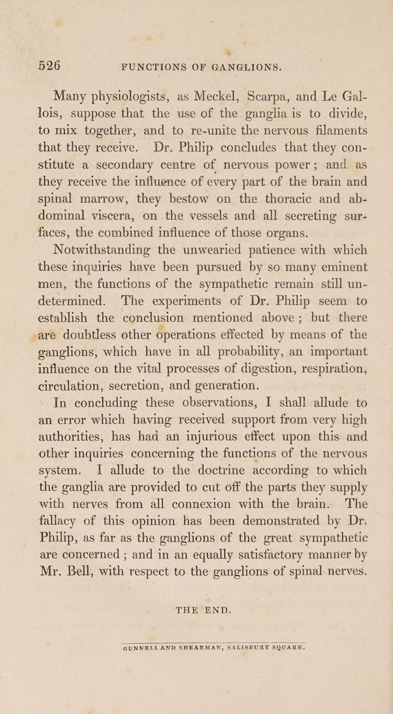 * 526 FUNCTIONS OF GANGLIONS. Many physiologists, as Meckel, Scarpa, and Le Gal- lois, suppose that the use of the ganglia is to divide, to mix together, and to re-unite the nervous filaments that they receive. Dr. Philip concludes that they con- stitute a secondary centre of nervous power; and as they receive the influence of every part of the brain and spinal marrow, they bestow on the thoracic and ab- dominal viscera, on the vessels and all secreting sur- faces, the combined influence of those organs. Notwithstanding the unwearied patience with which these inquiries have been pursued by so many eminent men, the functions of the sympathetic remain still un- determined. The experiments of Dr. Philip seem to establish the conclusion mentioned above; but there -are doubtless other operations effected by means of the ganglions, which have in all probability, an important influence on the vital processes of digestion, respiration, circulation, secretion, and generation. ’ In concluding these observations, I shall allude to an error which having received support from very high authorities, has had an injurious effect upon this and other inquiries concerning the functions of the nervous system. I allude to the doctrine according to which the ganglia are provided to cut off the parts they supply with nerves from all connexion with the brain. The fallacy of this opiion has been demonstrated by Dr. Philip, as far as the ganglions of the great sympathetic are concerned ; and in an equally satisfactory manner by Mr. Bell, with respect to the ganglions of spinal nerves. THE END. GUNNELL AND SHEARMAN, SALISBURY SQUARE.