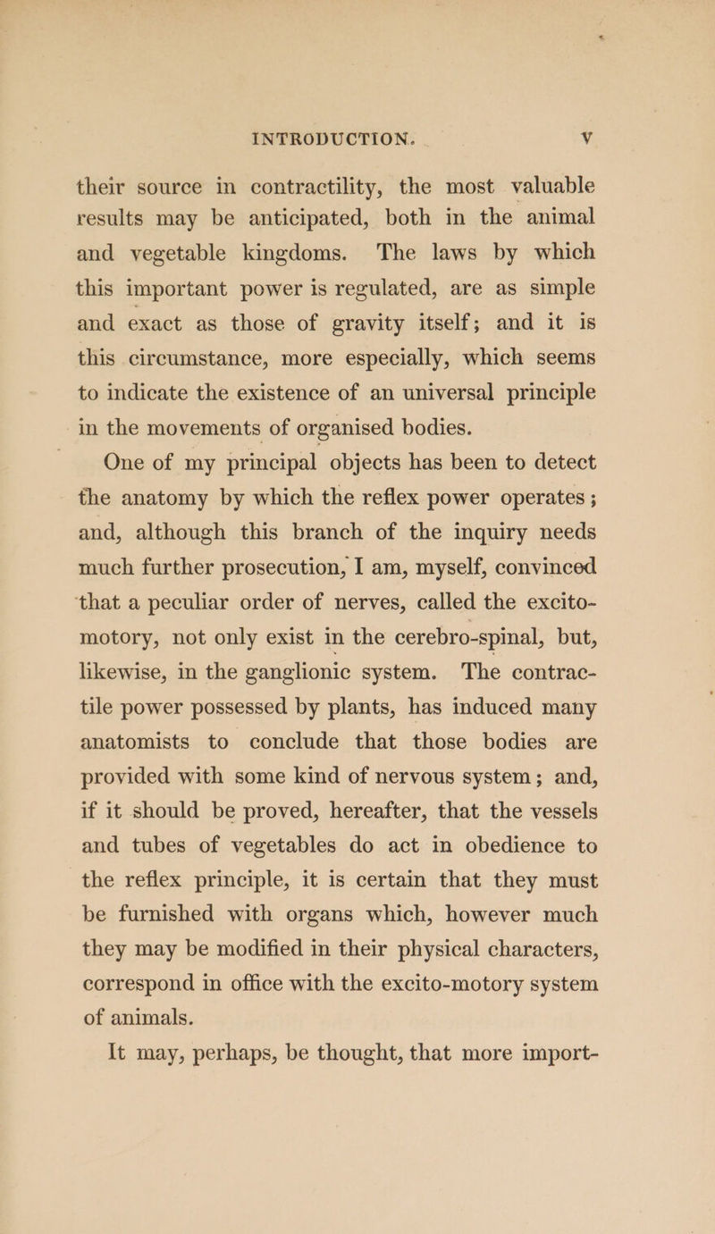 their source in contractility, the most valuable results may be anticipated, both in the animal and vegetable kingdoms. The laws by which this important power is regulated, are as simple and exact as those of gravity itself; and it is this circumstance, more especially, which seems to indicate the existence of an universal principle in the movements of organised bodies. One of my principal objects has been to detect the anatomy by which the reflex power operates ; and, although this branch of the inquiry needs much further prosecution, I am, myself, convinced that a peculiar order of nerves, called the excito- motory, not only exist in the cerebro-spinal, but, likewise, in the ganglionic system. The contrac- tile power possessed by plants, has induced many anatomists to conclude that those bodies are provided with some kind of nervous system; and, if it should be proved, hereafter, that the vessels and tubes of vegetables do act in obedience to the reflex principle, it is certain that they must be furnished with organs which, however much they may be modified in their physical characters, correspond in office with the excito-motory system of animals. It may, perhaps, be thought, that more import-