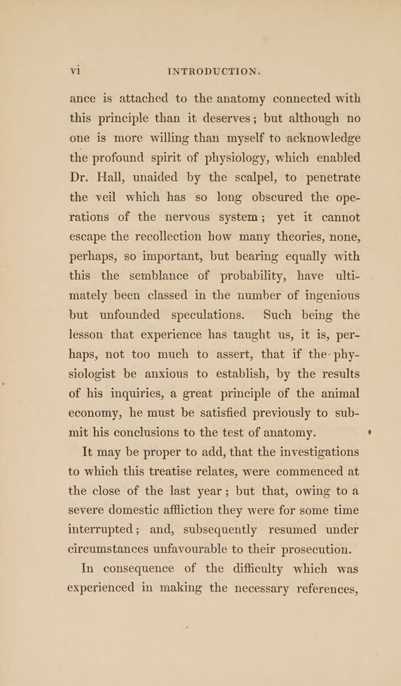 ance 1s attached to the anatomy connected with this principle than it deserves; but although no one is more willing than myself to acknowledge the profound spirit of physiology, which enabled Dr. Hall, unaided by the scalpel, to penetrate the veil which has so long obscured the ope- rations of the nervous system; yet it cannot escape the recollection how many theories, none, perhaps, so important, but bearing equally with this the semblance of probability, have ulti- mately been classed in the number of ingenious but unfounded speculations. Such being the lesson that experience has taught us, it is, per- haps, not too much to assert, that if the-phy- siologist be anxious to establish, by the results of his inquiries, a great principle of the animal economy, he must be satisfied previously to sub- mit his conclusions to the test of anatomy. It may be proper to add, that the investigations to which this treatise relates, were commenced at the close of the last year; but that, owing to a severe domestic affliction they were for some time interrupted; and, subsequently resumed under circumstances unfavourable to their prosecution. In consequence of the difficulty which was experienced in making the necessary references,