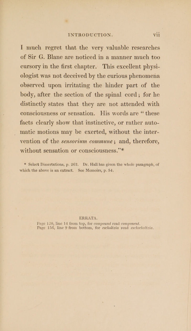 I much regret that the very valuable researches of Sir G. Blane are noticed in a manner much too cursory in the first chapter. This excellent physi- ologist was not deceived by the curious phenomena observed upon irritating the hinder part of the body, after the section of the spinal cord; for he distinctly states that they are not attended with consciousness or sensation. His words are “ these facts clearly show that instinctive, or rather auto- matic motions may be exerted, without the inter- vention of the sensorium commune; and, therefore, without sensation or consciousness.”* | * Select Dissertations, p. 262. Dr. Hall has given the whole paragraph, of which the above is an extract. See Memoirs, p. 54. ERRATA. Page 120, line 14 from top, for compound read component. Page 156, line 9 from bottom, for escholizia read eschscholtzia.