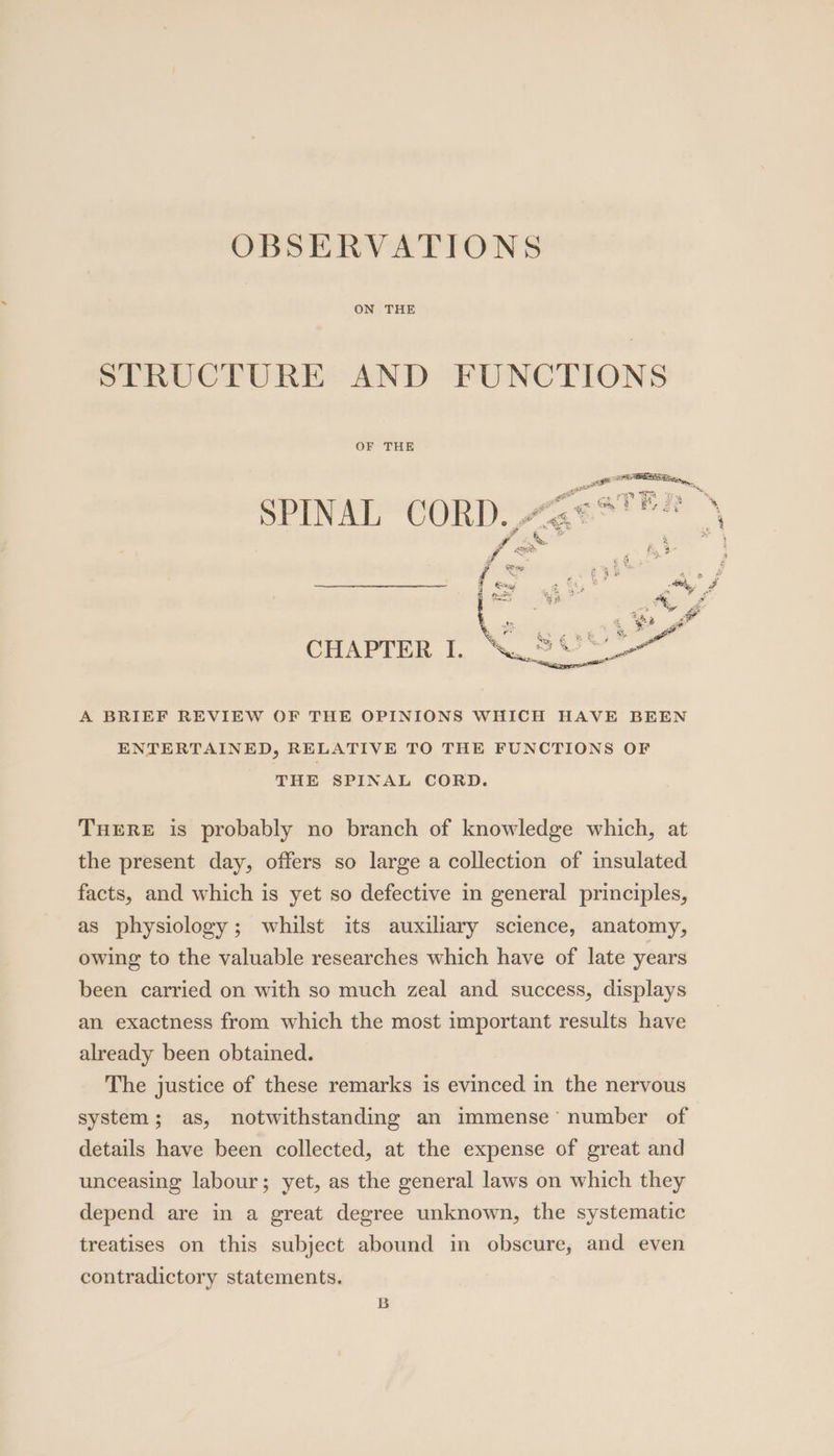 OBSERVATIONS ON THE STRUCTURE AND FUNCTIONS OF THE ~ “ha a 5 5 ead st CHAPTER I. WS CS A BRIEF REVIEW OF THE OPINIONS WHICH HAVE BEEN ENTERTAINED, RELATIVE TO THE FUNCTIONS OF THE SPINAL CORD. THERE is probably no branch of knowledge which, at the present day, offers so large a collection of insulated facts, and which is yet so defective in general principles, as physiology; whilst its auxiliary science, anatomy, owing to the valuable researches which have of late years been carried on with so much zeal and success, displays an exactness from which the most important results have already been obtained. The justice of these remarks is evinced in the nervous system; as, notwithstanding an immense’ number of details have been collected, at the expense of great and unceasing labour; yet, as the general laws on which they depend are in a great degree unknown, the systematic treatises on this subject abound in obscure, and even contradictory statements. B