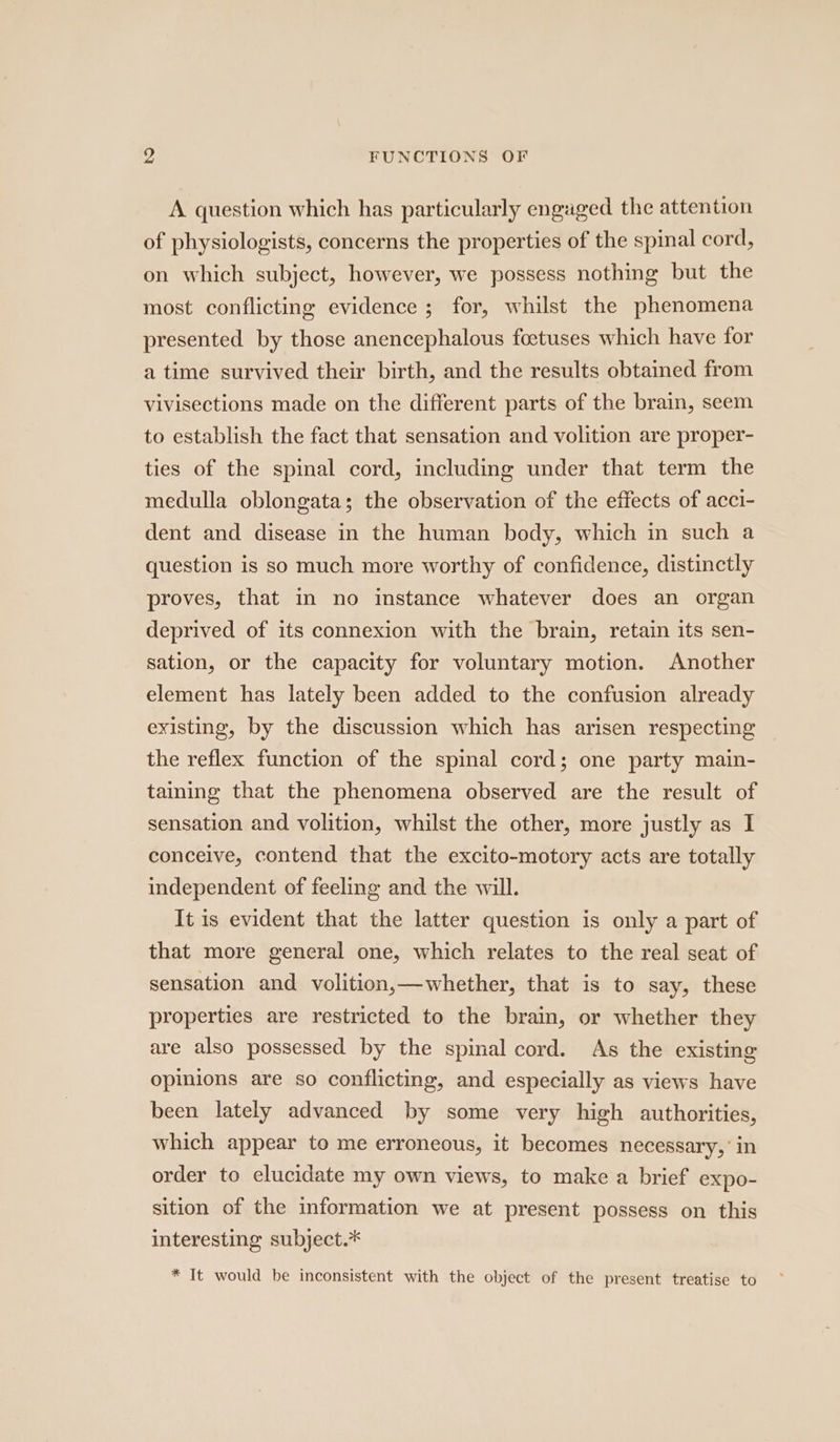 A question which has particularly engaged the attention of physiologists, concerns the properties of the spinal cord, on which subject, however, we possess nothing but the most conflicting evidence ; for, whilst the phenomena presented by those anencephalous foetuses which have for a time survived their birth, and the results obtained from vivisections made on the different parts of the brain, seem to establish the fact that sensation and volition are proper- ties of the spinal cord, including under that term the medulla oblongata; the observation of the effects of acci- dent and disease in the human body, which in such a question is so much more worthy of confidence, distinctly proves, that in no instance whatever does an organ deprived of its connexion with the brain, retain its sen- sation, or the capacity for voluntary motion. Another element has lately been added to the confusion already existing, by the discussion which has arisen respecting the reflex function of the spinal cord; one party main- taining that the phenomena observed are the result of sensation and volition, whilst the other, more justly as I conceive, contend that the excito-motory acts are totally independent of feeling and the will. It is evident that the latter question is only a part of that more general one, which relates to the real seat of sensation and volition,—whether, that is to say, these properties are restricted to the brain, or whether they are also possessed by the spinal cord. As the existing opinions are so conflicting, and especially as views have been lately advanced by some very high authorities, which appear to me erroneous, it becomes necessary,’ in order to elucidate my own views, to make a brief expo- sition of the information we at present possess on this interesting subject.* * It would be inconsistent with the object of the present treatise to
