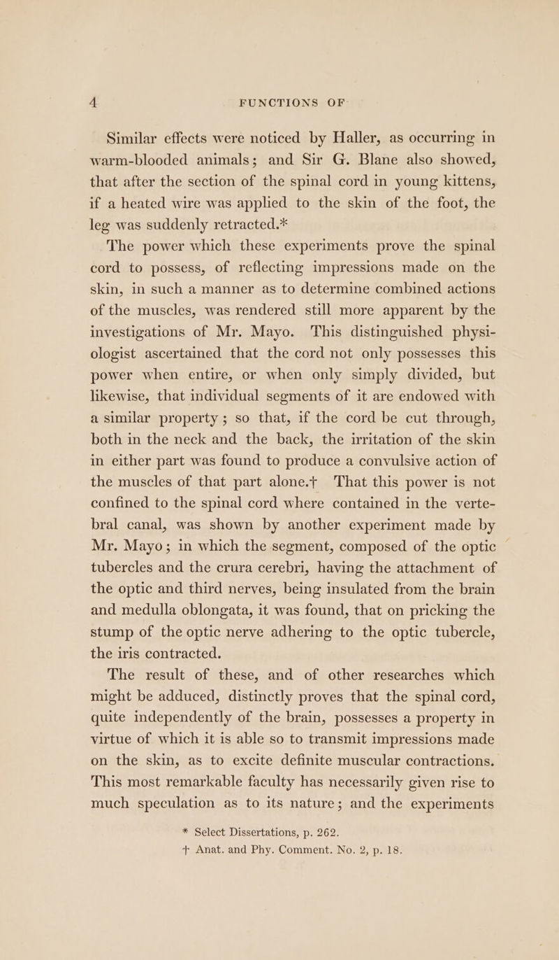 Similar effects were noticed by Haller, as occurring in warm-blooded animals; and Sir G. Blane also showed, that after the section of the spinal cord in young kittens, if a heated wire was applied to the skin of the foot, the leg was suddenly retracted.* The power which these experiments prove the spinal cord to possess, of reflecting impressions made on the skin, in such a manner as to determine combined actions of the muscles, was rendered still more apparent by the investigations of Mr. Mayo. This distinguished physi- ologist ascertained that the cord not only possesses this power when entire, or when only simply divided, but likewise, that individual segments of it are endowed with a similar property ; so that, if the cord be cut through, both in the neck and the back, the irritation of the skin in either part was found to produce a convulsive action of the muscles of that part alone.t That this power is not confined to the spinal cord where contained in the verte- bral canal, was shown by another experiment made by Mr. Mayo; in which the segment, composed of the optic — tubercles and the crura cerebri, having the attachment of the optic and third nerves, being insulated from the brain and medulla oblongata, it was found, that on pricking the stump of the optic nerve adhering to the optic tubercle, the iris contracted. The result of these, and of other researches which might be adduced, distinctly proves that the spinal cord, quite independently of the brain, possesses a property in virtue of which it is able so to transmit impressions made on the skin, as to excite definite muscular contractions. This most remarkable faculty has necessarily given rise to much speculation as to its nature; and the experiments * Select Dissertations, p. 262. + Anat. and Phy. Comment. No. 2, p. 18.