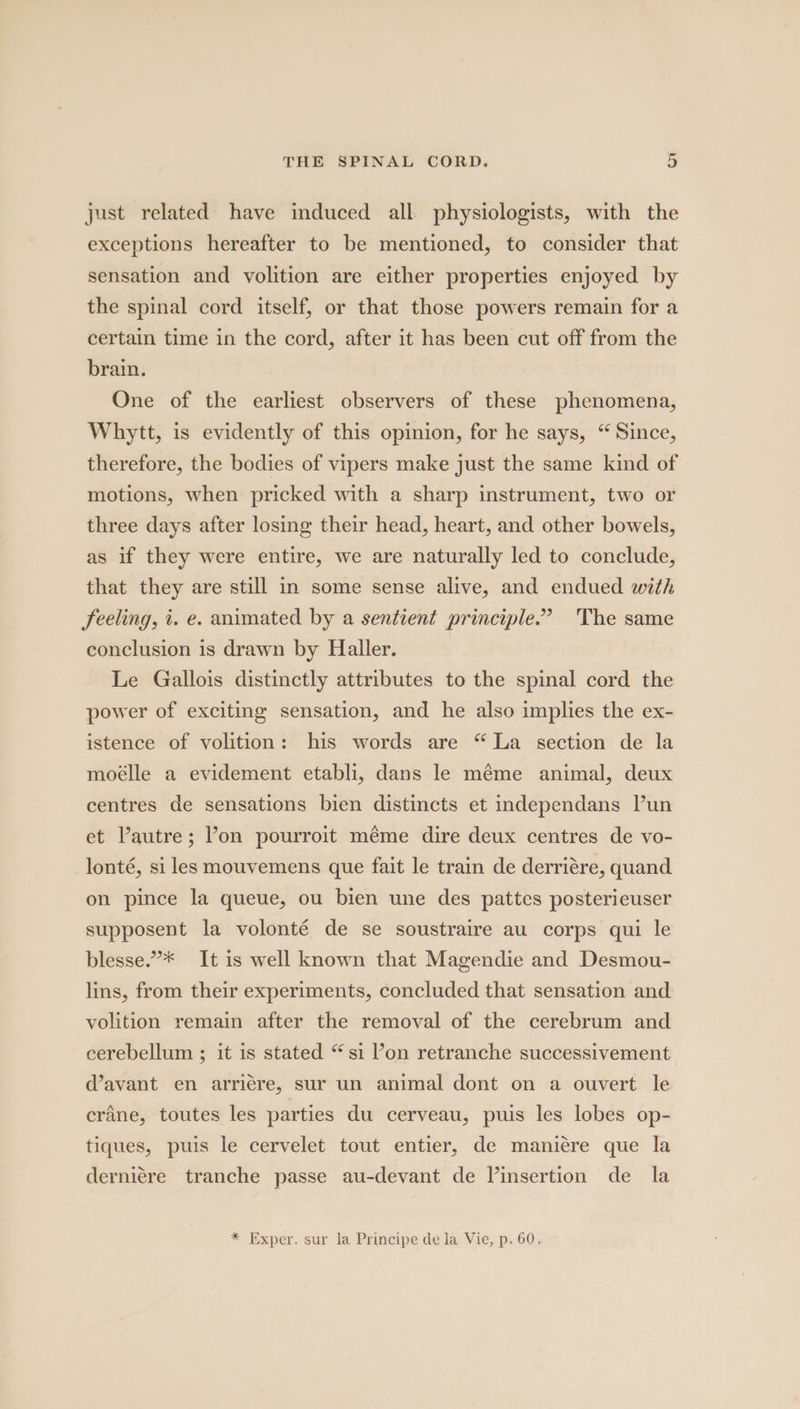 just related have induced all physiologists, with the exceptions hereafter to be mentioned, to consider that sensation and volition are either properties enjoyed by the spinal cord itself, or that those powers remain for a certain time in the cord, after it has been cut off from the brain. One of the earliest observers of these phenomena, Whrytt, is evidently of this opinion, for he says, “ Since, therefore, the bodies of vipers make just the same kind of motions, when pricked with a sharp instrument, two or three days after losing their head, heart, and other bowels, as if they were entire, we are naturally led to conclude, that they are still in some sense alive, and endued with feeling, i. e. animated by a sentient principle.” The same conclusion is drawn by Haller. Le Gallois distinctly attributes to the spinal cord the power of exciting sensation, and he also implies the ex- istence of volition: his words are “La section de la moélle a evidement etabli, dans le méme animal, deux centres de sensations bien distincts et independans Pun et Vautre; Pon pourroit méme dire deux centres de vo- lonté, si les mouvemens que fait le train de derriére, quand on pince la queue, ou bien une des pattes posterieuser supposent la volonté de se soustraire au corps qui le blesse.”* It is well known that Magendie and Desmou- lins, from their experiments, concluded that sensation and volition remain after the removal of the cerebrum and cerebellum ; it is stated “si on retranche successivement d’avant en arriere, sur un animal dont on a ouvert le crane, toutes les parties du cerveau, puis les lobes op- tiques, puis le cervelet tout entier, de maniére que la derniére tranche passe au-devant de Vinsertion de la * Exper. sur la Principe de la Vie, p. 60.