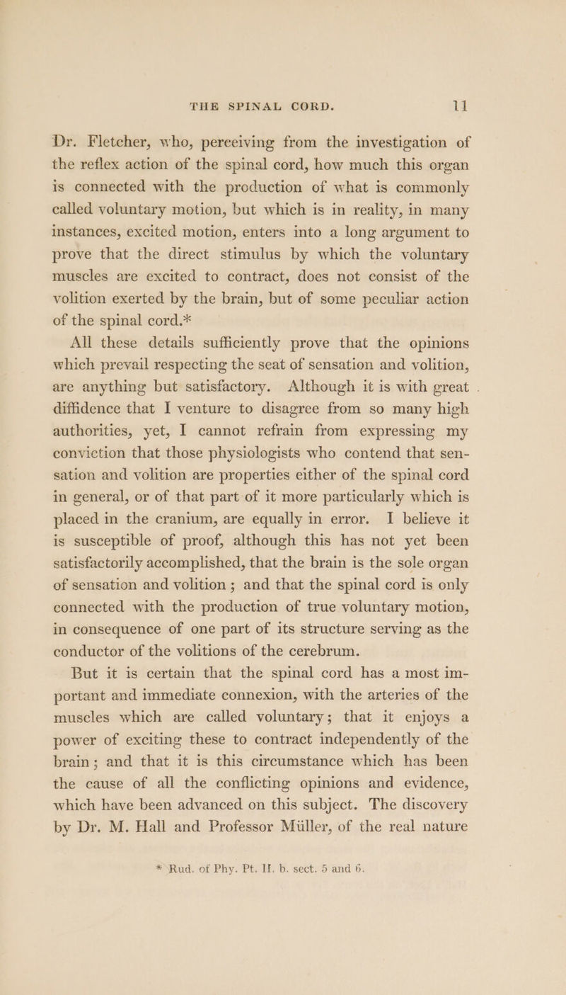 Dr. Fletcher, who, perceiving from the investigation of the reflex action of the spinal cord, how much this organ is connected with the production of what is commonly called voluntary motion, but which is in reality, in many instances, excited motion, enters into a long argument to prove that the direct stimulus by which the voluntary muscles are excited to contract, does not consist of the volition exerted by the brain, but of some peculiar action of the spinal cord.* All these details sufficiently prove that the opinions which prevail respecting the seat of sensation and volition, are anything but satisfactory. Although it is with great . diffidence that I venture to disagree from so many high authorities, yet, I cannot refram from expressing my conviction that those physiologists who contend that sen- sation and volition are properties either of the spinal cord in general, or of that part of it more particularly which is placed in the cranium, are equally in error. I believe it is susceptible of proof, although this has not yet been satisfactorily accomplished, that the brain is the sole organ of sensation and volition ; and that the spinal cord is only connected with the production of true voluntary motion, in consequence of one part of its structure serving as the conductor of the volitions of the cerebrum. But it is certain that the spinal cord has a most im- portant and immediate connexion, with the arteries of the muscles which are called voluntary; that it enjoys a power of exciting these to contract independently of the brain; and that it is this circumstance which has been the cause of all the conflicting opinions and evidence, which have been advanced on this subject. The discovery by Dr. M. Hall and Professor Miller, of the real nature