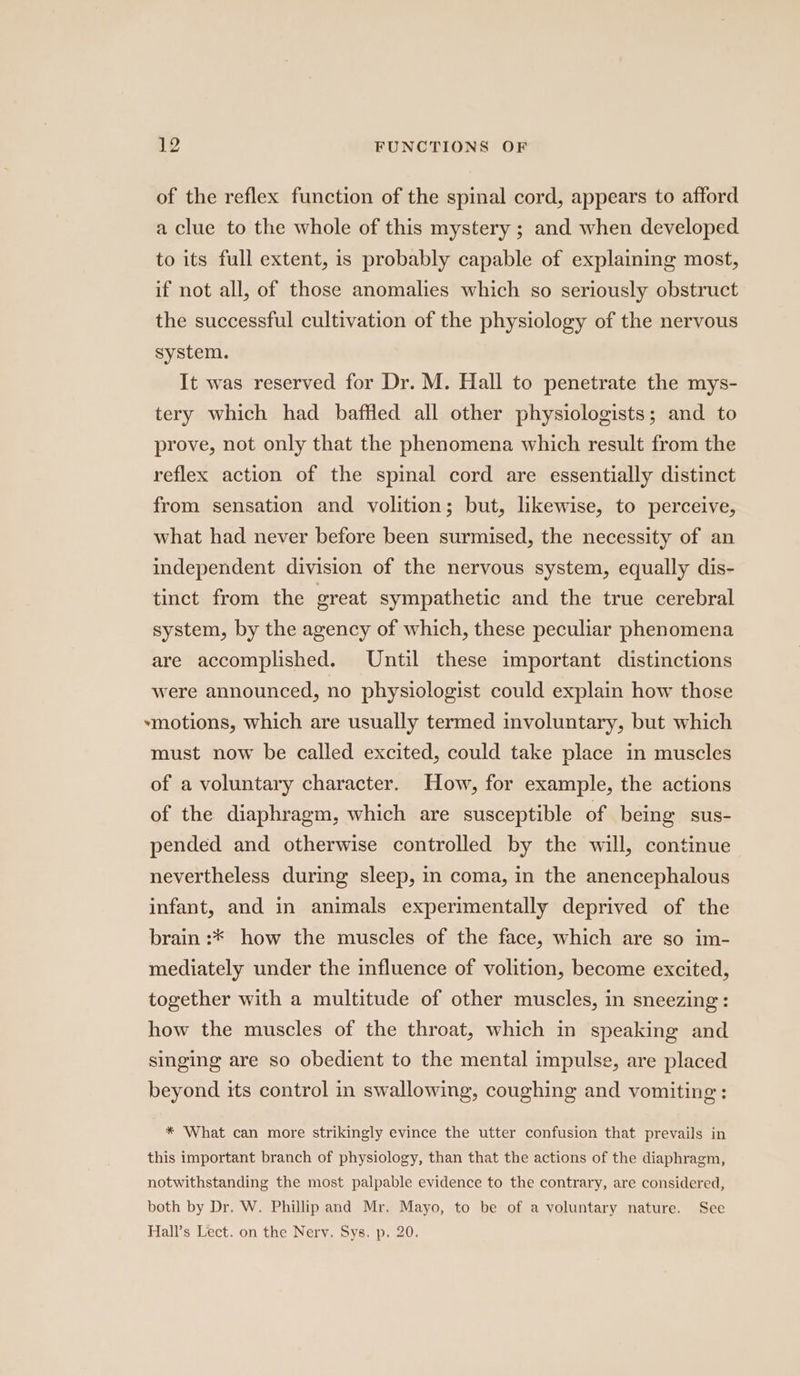 of the reflex function of the spinal cord, appears to afford a clue to the whole of this mystery ; and when developed to its full extent, is probably capable of explaining most, if not all, of those anomalies which so seriously obstruct the successful cultivation of the physiology of the nervous system. It was reserved for Dr. M. Hall to penetrate the mys- tery which had baffled all other physiologists; and to prove, not only that the phenomena which result from the reflex action of the spinal cord are essentially distinct from sensation and volition; but, likewise, to perceive, what had never before been surmised, the necessity of an independent division of the nervous system, equally dis- tinct from the great sympathetic and the true cerebral system, by the agency of which, these peculiar phenomena are accomplished. Until these important distinctions were announced, no physiologist could explain how those *motions, which are usually termed involuntary, but which must now be called excited, could take place in muscles of a voluntary character. How, for example, the actions of the diaphragm, which are susceptible of being sus- pended and otherwise controlled by the will, continue nevertheless during sleep, in coma, in the anencephalous infant, and in animals experimentally deprived of the brain :* how the muscles of the face, which are so im- mediately under the influence of volition, become excited, together with a multitude of other muscles, in sneezing: how the muscles of the throat, which in speaking and singing are so obedient to the mental impulse, are placed beyond its control in swallowing, coughing and vomiting: * What can more strikingly evince the utter confusion that prevails in this important branch of physiology, than that the actions of the diaphragm, notwithstanding the most palpable evidence to the contrary, are considered, both by Dr. W. Phillip and Mr. Mayo, to be of a voluntary nature. See Hall’s Lect. on the Nerv. Sys. p. 20.