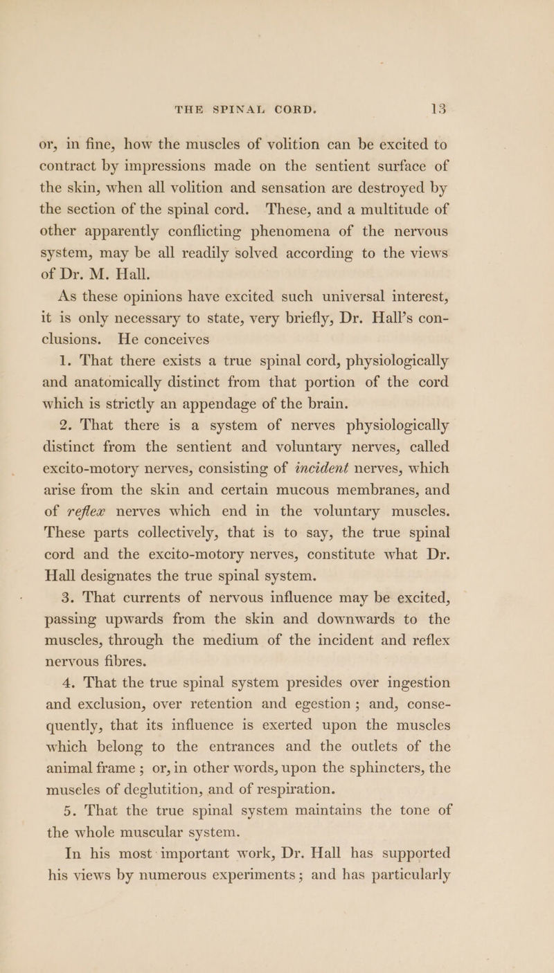 or, in fine, how the muscles of volition can be excited to contract by impressions made on the sentient surface of the skin, when all volition and sensation are destroyed by the section of the spinal cord. These, and a multitude of other apparently conflicting phenomena of the nervous system, may be all readily solved according to the views of Dr. M. Hall. As these opinions have excited such universal interest, it is only necessary to state, very briefly, Dr. Hall’s con- clusions. He conceives 1. That there exists a true spinal cord, physiologically and anatomically distinct from that portion of the cord which is strictly an appendage of the brain. 2. That there is a system of nerves physiologically distinct from the sentient and voluntary nerves, called excito-motory nerves, consisting of incident nerves, which arise from the skin and certain mucous membranes, and of reflex nerves which end in the voluntary muscles. These parts collectively, that is to say, the true spinal cord and the excito-motory nerves, constitute what Dr. Hall designates the true spinal system. 3. That currents of nervous influence may be excited, passing upwards from the skin and downwards to the muscles, through the medium of the incident and reflex nervous fibres. 4, That the true spinal system presides over ingestion and exclusion, over retention and egestion; and, conse- quently, that its influence is exerted upon the muscles which belong to the entrances and the outlets of the animal frame ; or,in other words, upon the sphincters, the museles of deglutition, and of respiration. 5. That the true spinal system maintains the tone of the whole muscular system. In his most important work, Dr. Hall has supported his views by numerous experiments; and has particularly