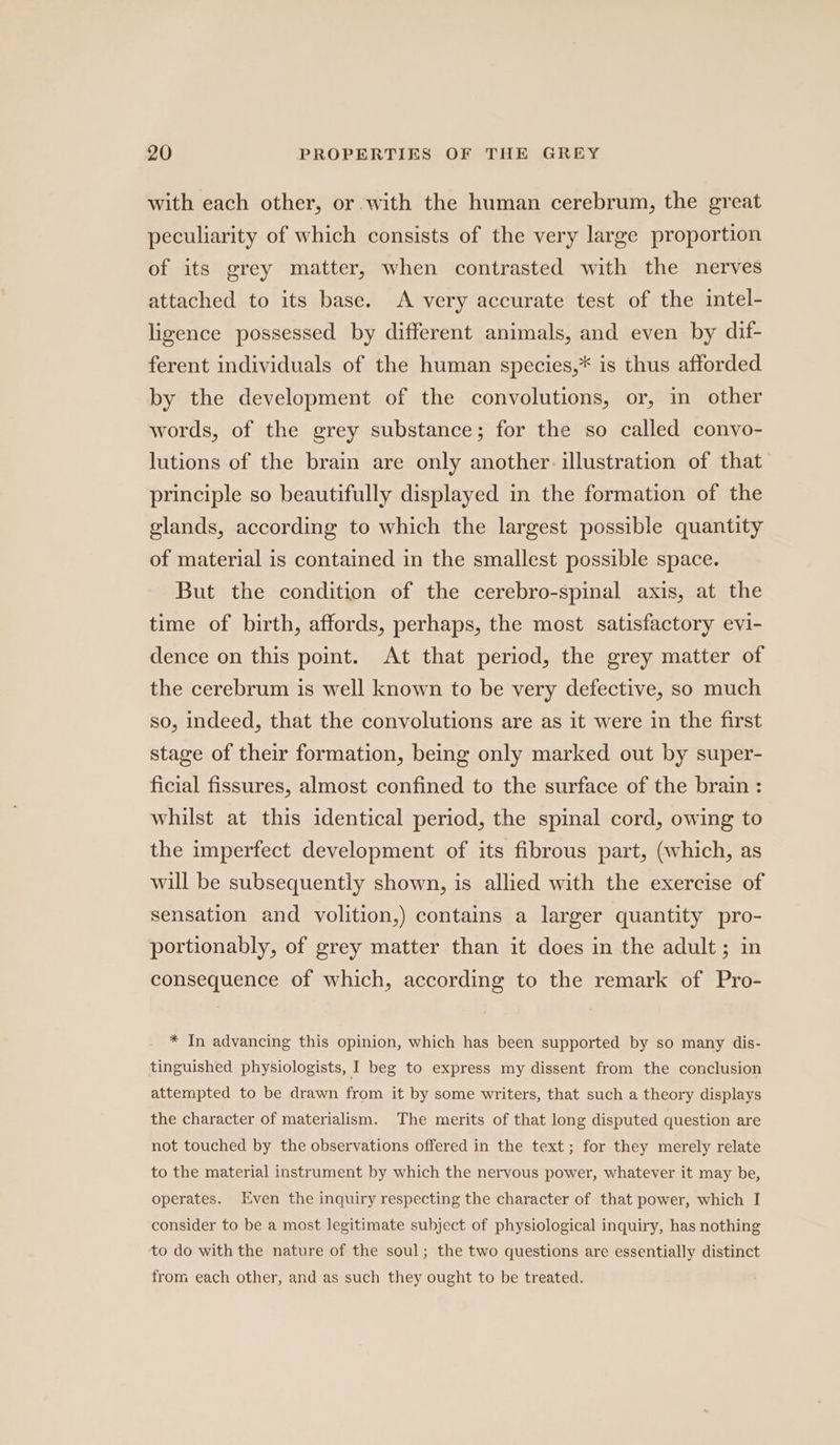 with each other, or with the human cerebrum, the great peculiarity of which consists of the very large proportion of its grey matter, when contrasted with the nerves attached to its base. A very accurate test of the intel- ligence possessed by different animals, and even by dif- ferent individuals of the human species,* is thus afforded by the development of the convolutions, or, in other words, of the grey substance; for the so called convo- lutions of the brain are only another. illustration of that principle so beautifully displayed in the formation of the glands, according to which the largest possible quantity of material is contained in the smallest possible space. But the condition of the cerebro-spinal axis, at the time of birth, affords, perhaps, the most satisfactory evi- dence on this point. At that period, the grey matter of the cerebrum is well known to be very defective, so much so, indeed, that the convolutions are as it were in the first stage of their formation, being only marked out by super- ficial fissures, almost confined to the surface of the brain : whilst at this identical period, the spinal cord, owing to the imperfect development of its fibrous part, (which, as will be subsequently shown, is allied with the exercise of sensation and volition,) contains a larger quantity pro- portionably, of grey matter than it does in the adult ; in consequence of which, according to the remark of Pro- * In advancing this opinion, which has been supported by so many dis- tinguished physiologists, I beg to express my dissent from the conclusion attempted to be drawn from it by some writers, that such a theory displays the character of materialism. The merits of that long disputed question are not touched by the observations offered in the text; for they merely relate to the material instrument by which the nervous power, whatever it may be, operates. Even the inquiry respecting the character of that power, which I consider to be a most legitimate subject of physiological inquiry, has nothing to do with the nature of the soul; the two questions are essentially distinct from each other, and as such they ought to be treated.