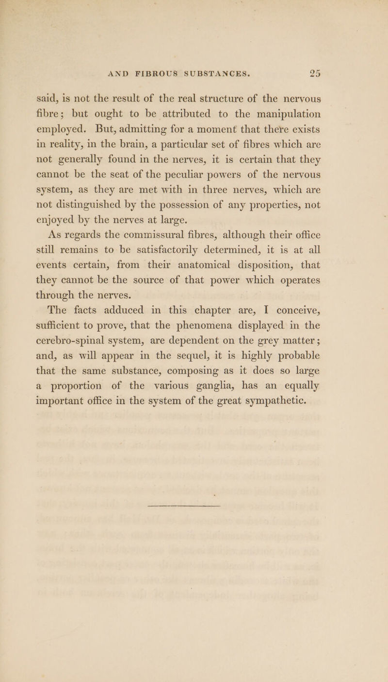 said, is not the result of the real structure of the nervous fibre; but ought to be attributed to the manipulation employed. But, admitting for a moment that there exists in reality, in the brain, a particular set of fibres which are not generally found in the nerves, it is certain that they cannot be the seat of the peculiar powers of the nervous system, as they are met with in three nerves, which are not distinguished by the possession of any properties, not enjoyed by the nerves at large. As regards the commissural fibres, although their office still remains to be satisfactorily determined, it is at all events certain, from their anatomical disposition, that they cannot be the source of that power which operates through the nerves. The facts adduced in this chapter are, I conceive, sufficient to prove, that the phenomena displayed. in the cerebro-spinal system, are dependent on the grey matter ; and, as will appear in the sequel, it is highly probable that the same substance, composing as it does so large a proportion of the various ganglia, has an equally important office in the system of the great sympathetic.