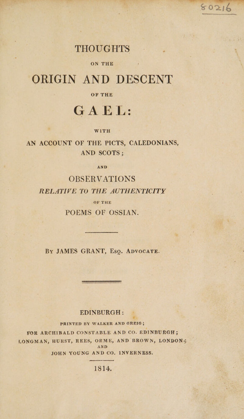 ss ne ; eee ee ee oe tere SOD PREALLAYH thee Hepa PBA ANEE THOUGHTS — . ON THE ORIGIN AND DESCENT GAEL: WITH AN ACCOUNT OF THE PICTS, CALEDONIANS, AND SCOTS ; AND OBSERVATIONS RELATIVE TO THE AUTHENTICITY OF THE POEMS OF OSSIAN. By JAMES GRANT, Eso. ADVOCATE. EDINBURGH : PRINTED BY WALKER AND GREIG; FOR ARCHIBALD CONSTABLE AND CO. EDINBURGH; LONGMAN, HURST, REES, ORME, AND BROWN, LONDONS AND JOHN YOUNG AND CO. INVERNESS. pe 1814.