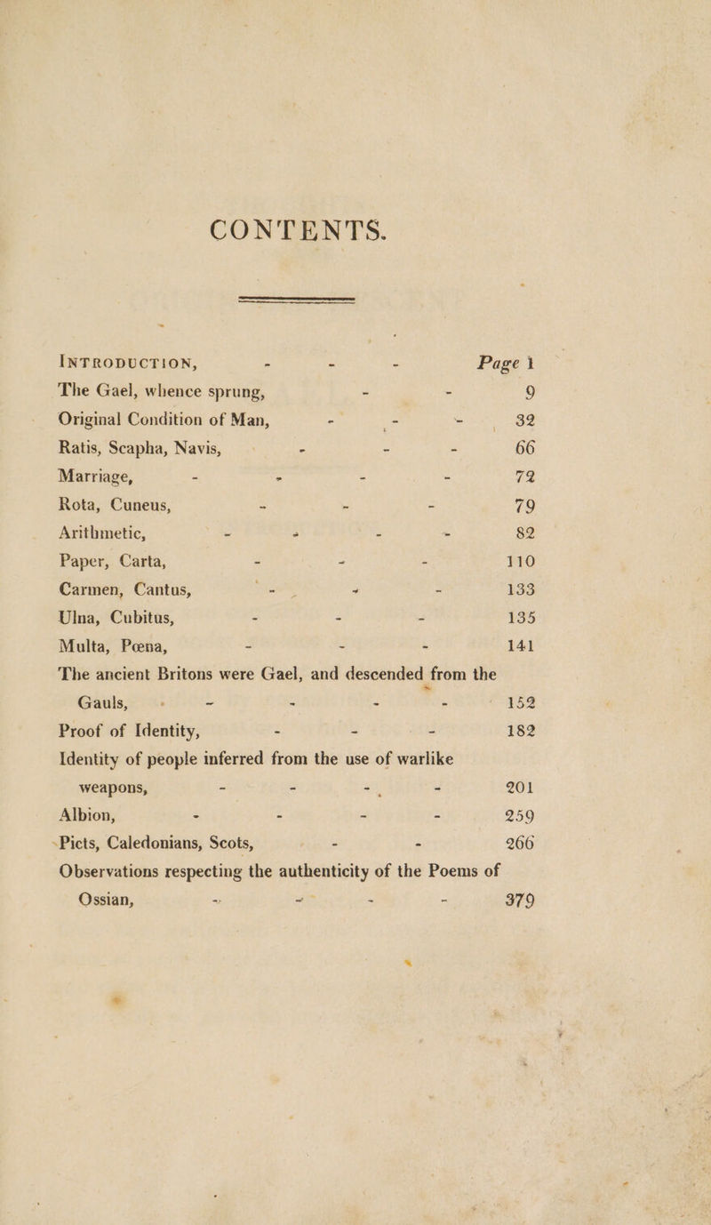CONTENTS. INTRODUCTION, - - - Page 1 The Gael, whence sprung, - _ 9 Original Condition of Man, ” - Si ee Ratis, Scapha, Navis, - . : 66 Marriage, - - - - 72 Rota, Cuneus, > - ~ 79 Arithmetic, ~ . - - 82 Paper, Carta, - - - 110 Carmen, Cantus, Ee a 4 : 133 Ulna, Cubitus, - - - 135 Multa, Peena, - - - 141 The ancient Britons were Gael, and descended from the Gauls, : - - - : - =<£52 Proof of Identity, - - - 182 Identity of people inferred from the use of warlike weapons, = = ay - 201 Albion, - - - - 259 »Picts, Caledonians, Scots, - - 266 Observations respecting the authenticity of the Poems of Ossian, ~ -— - - 379 .