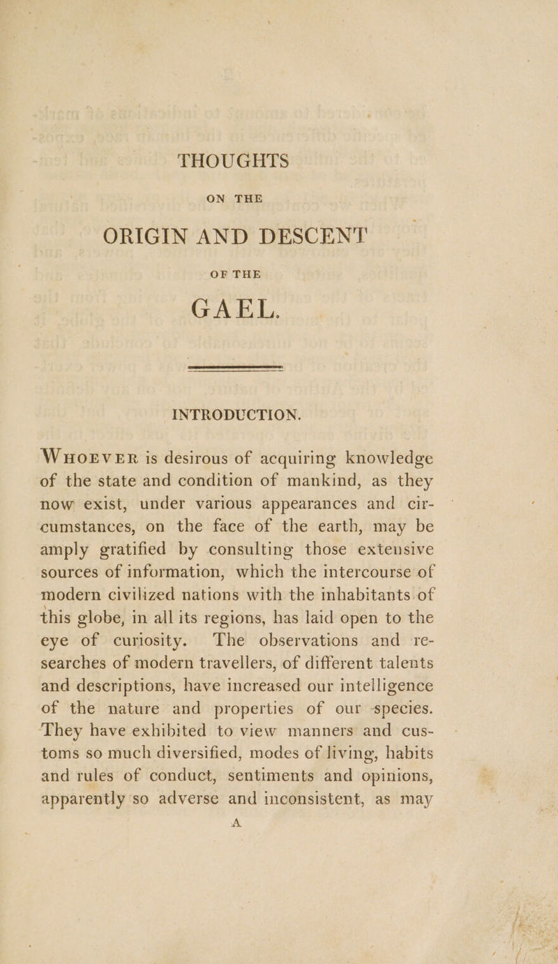 THOUGHTS ON THE ORIGIN AND DESCENT OF THE GAEL. INTRODUCTION. WHOEVER is desirous of acquiring knowledge of the state and condition of mankind, as they now exist, under various appearances and cir- cumstances, on the face of the earth, may be amply gratified by consulting those extensive sources of information, which the intercourse of modern civilized nations with the inhabitants of this globe, in all its regions, has laid open to the eye of curiosity. The observations and _ re- searches of modern travellers, of different talents and descriptions, have increased our intelligence of the nature and properties of our species. They have exhibited to view manners and cus- toms so much diversified, modes of living, habits and rules of conduct, sentiments and opinions, apparently so adverse and inconsistent, as may A