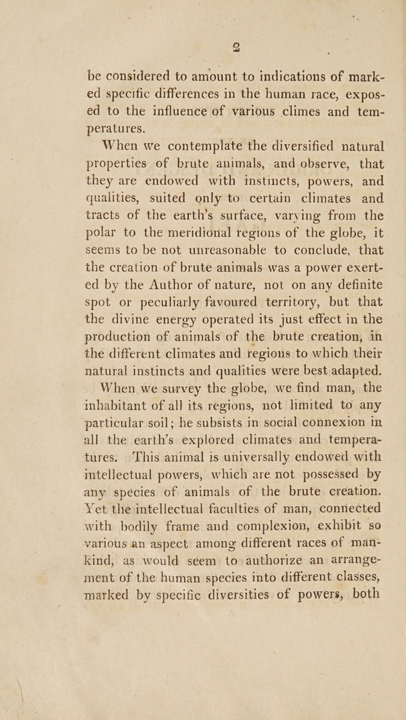 be considered to amount to indications of mark- ed specific differences in the human race, expos- ed to the influence of various climes and tem- peratures. When we contemplate the diversified natural properties of brute animals, and observe, that they are endowed with instincts, powers, and qualities, suited only to certain climates and tracts of the earth’s surface, varying from the polar to the meridional regions of the globe, it seems to be not unreasonable to conclude, that the creation.of brute animals was a power exert- ed by the Author of nature, not on any definite spot or peculiarly favoured territory, but that the divine energy operated its just effect in the production of animals of the brute creation, in the different climates and regions to which their natural instincts and qualities were best adapted. When we survey the globe, we find man, the inhabitant of all its regions, not limited to any particular soil; he subsists in social connexion in all the earth’s explored climates and tempera- tures. This animal is universally endowed with intellectual powers, which are not possessed by any species of animals of the brute creation. Yet the intellectual faculties of man, connected with bodily frame and complexion, exhibit so various an aspect among different races of man- kind, as would seem to authorize an arrange- ment of the human species into different classes, marked by specific diversities of powers, both
