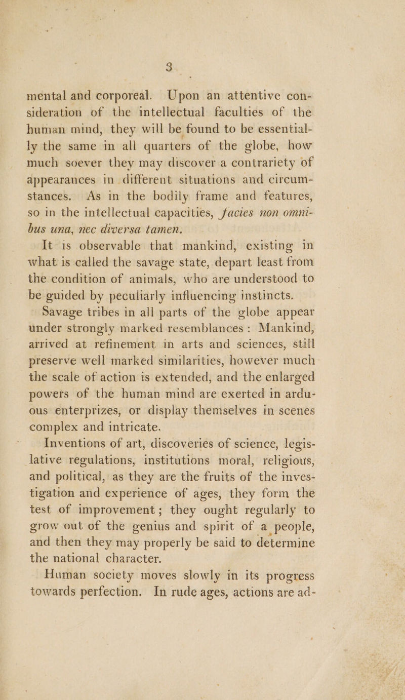 x) . mental and corporeal. Upon an attentive con- sideration of the intellectual faculties of the human mind, they will be found to be essential- ly the same in all quarters of the globe, how much soever they may discover a contrariety of appearances in different situations and circum- stances. As in the bodily frame and features, so in the intellectual capacities, facies non omni- bus una, nec diversa tamen. | It is observable that mankind, existing in what is called the savage state, depart least from the condition of animals, who are understood to be guided by peculiarly influencing instincts. - Savage tribes in all parts of the globe appear under strongly marked resemblances : Mankind, arrived at refinement in arts and sciences, still preserve well marked similarities, however much the scale of action is extended, and the enlarged powers of the human mind are exerted in ardu- ous enterprizes, or display themselves in scenes complex and intricate. Inventions of art, discoveries of science, legis- lative regulations, institutions moral, religious, and political, as they are the fruits of the inves- tigation and experience of ages, they form the test of improvement; they ought regularly to grow out of the genius and spirit of a people, aie then they may properly be said to determine the national character. Human society moves slowly in its progress towards perfection. In rude ages, actions are ad-