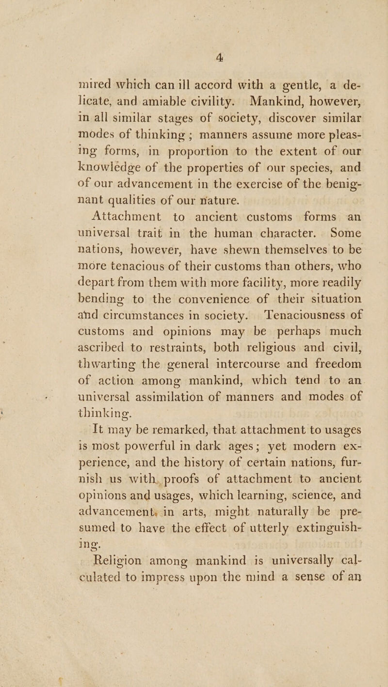mired which can ill accord with a gentle, a de- licate, and amiable civility. Mankind, however, in all similar stages of society, discover similar _ modes of thinking ; manners assume more pleas- ing forms, in proportion to the extent of our knowledge of the properties of our species, and of our advancement in the exercise of the benig- nant qualities of our nature. Attachment to ancient customs forms an universal trait in the human character. Some nations, however, have shewn themselves to be more tenacious of their customs than others, who depart from them with more facility, more readily bending to the convenience of their situation and circumstances in society. Tenaciousness of customs and opinions may be perhaps much ascribed to restraints, both religious and civil, thwarting the general intercourse and freedom of action among mankind, which tend to an universal assimilation of manners and modes of thinking. It may be remarked, that attachment to usages is most powerful in dark ages; yet modern ex- perience, and the history of certain nations, fur- nish us with, proofs of attachment to ancient opinions and usages, which learning, science, and advancement; in arts, might naturally be pre- sumed to have the effect of utterly extinguish- ing. Religion among mankind is universally cal- culated to impress upon the mind a sense of an