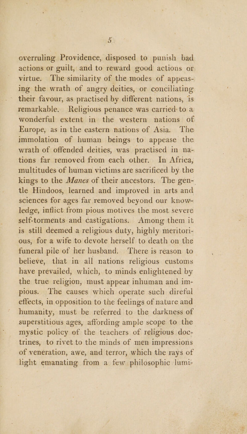 overruling Providence, disposed to punish bad actions or guilt, and to reward good actions or virtue. The similarity of the modes of appeas- ing the wrath of angry deities, or conciliating their favour, as practised by different nations, is remarkable... Religious penance was carried: to a wonderful extent in the western nations of Europe, as in the eastern nations of Asia. The immolation of human beings to appease the wrath of offended deities, was practised in na- tions far removed from each other. In Africa, multitudes of human victims are sacrificed by the kings to the Janes of their ancestors. The gen- tle Hindoos, learned and improved in arts and sciences for ages far removed beyond our know- ledge, inflict from pious motives the most severe self-torments and castigations. Among them it is still deemed a religious duty, highly meritori- ous, for a wife to devote herself to death on the funeral pile of her husband. There is reason to believe, that in all nations religious customs have prevailed, which, to minds enlightened by the true religion, must appear inhuman and im- pious. The causes which operate such direful effects, in opposition to the feelings of nature and humanity, must be referred to the darkness of superstitious ages, affording ample scope to the mystic policy of the teachers of religious doc- trines, to rivet to the minds of men impressions of veneration, awe, and terror, which the rays of light emanating from a few philosophic |umt-