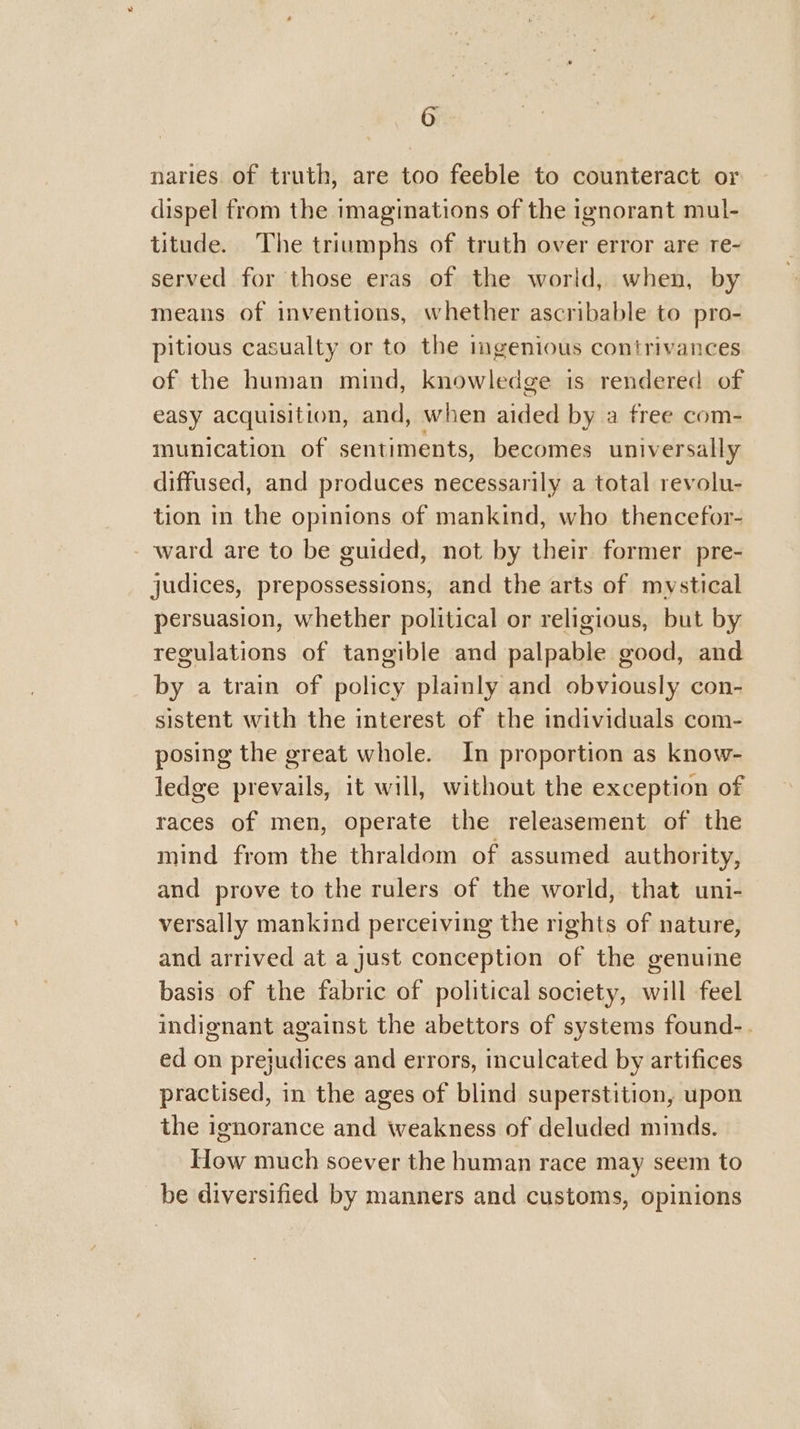 naries of truth, are too feeble to counteract or dispel from the imaginations of the ignorant mul- titude. The triumphs of truth over error are re- served for those eras of the world, when, by means of inventions, whether ascribable to pro- pitious casualty or to the ingenious contrivances of the human mind, knowledge is rendered of easy acquisition, and, when aided by a free com- munication of sentiments, becomes universally diffused, and produces necessarily a total revolu- tion in the opinions of mankind, who thencefor- - ward are to be guided, not by their former pre- judices, prepossessions, and the arts of mystical persuasion, whether political or religious, but by regulations of tangible and palpable good, and by a train of policy plainly and obviously con- sistent with the interest of the individuals com- posing the great whole. In proportion as know- ledge prevails, it will, without the exception of races of men, operate the releasement of the mind from the thraldom of assumed authority, and prove to the rulers of the world, that uni- versally mankind perceiving the rights of nature, and arrived at a just conception of the genuine basis of the fabric of political society, will feel indignant against the abettors of systems found-. ed on prejudices and errors, inculcated by artifices practised, in the ages of blind superstition, upon the ignorance and weakness of deluded minds. How much soever the human race may seem to be diversified by manners and customs, opinions