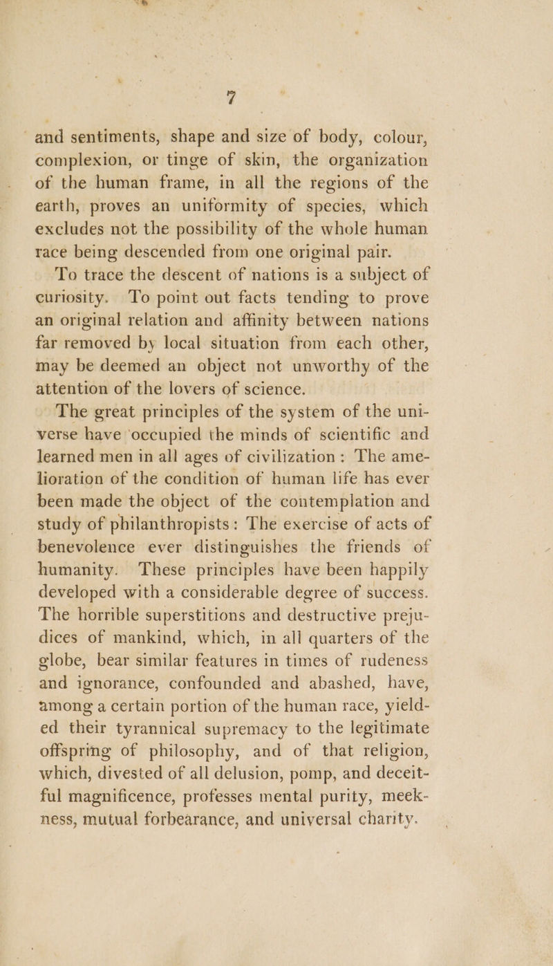 and sentiments, shape and size of body, colour, complexion, or tinge of skin, the organization of the human frame, in all the regions of the earth, proves an uniformity of species, which excludes not the possibility of the whole human race being descended from one original pair. To trace the descent of nations is a subject of curiosity. To point out facts tending to prove an original relation and affinity between nations far removed by local situation from each other, may be deemed an object not unworthy of the attention of the lovers of science. | The great principles of the system of the uni- verse have ‘occupied the minds of scientific and learned men in all ages of civilization: The ame- lioration of the condition of human life has ever been made the object of the contemplation and study of philanthropists: The exercise of acts of benevolence ever distinguishes the friends of humanity. These principles have been happily developed with a considerable degree of success. The horrible superstitions and destructive preju- dices of mankind, which, in all quarters of the globe, bear similar features in times of rudeness and ignorance, confounded and abashed, have, among a certain portion of the human race, yield- ed their tyrannical supremacy to the legitimate offspring of philosophy, and of that religion, which, divested of all delusion, pomp, and deceit- ful magnificence, professes mental purity, meek- ness, mutual forbearance, and universal charity.