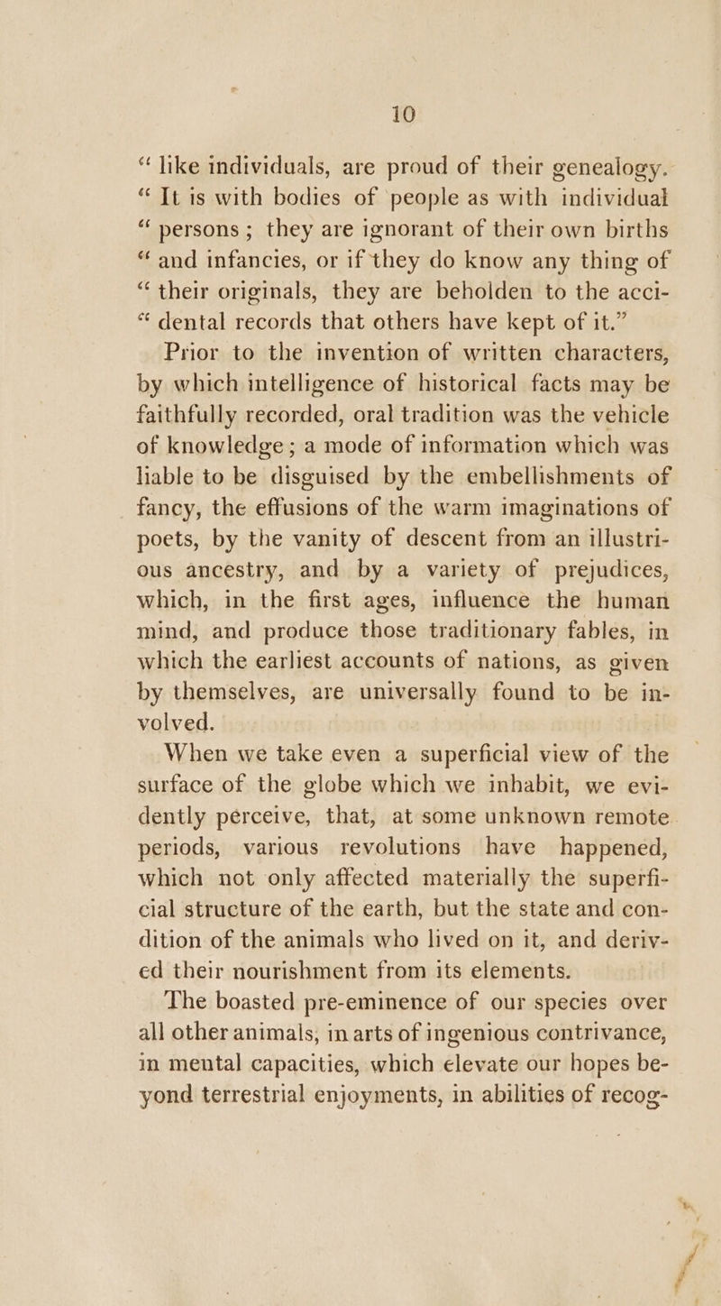 “ like individuals, are proud of their genealogy. “ It is with bodies of people as with individual “ persons ; they are ignorant of their own births “ and infancies, or if they do know any thing of “ their originals, they are beholden to the acci- “ dental records that others have kept of it.” Prior to the invention of written characters, by which intelligence of historical facts may be faithfully recorded, oral tradition was the vehicle of knowledge ; a mode of information which was liable to be disguised by the embellishments of fancy, the effusions of the warm imaginations of poets, by the vanity of descent from an illustri- ous ancestry, and by a variety of prejudices, which, in the first ages, influence the human mind, and produce those traditionary fables, in which the earliest accounts of nations, as given by themselves, are universally found to be in- volved. | When we take even a superficial view of the surface of the globe which we inhabit, we evi- dently perceive, that, at some unknown remote. periods, various revolutions have happened, which not only affected materially the superfi- clal structure of the earth, but the state and con- dition of the animals who lived on it, and deriv- ed their nourishment from its elements. The boasted pre-eminence of our species over all other animals, in arts of ingenious contrivance, in mental capacities, which elevate our hopes be- yond terrestrial enjoyments, in abilities of recog-