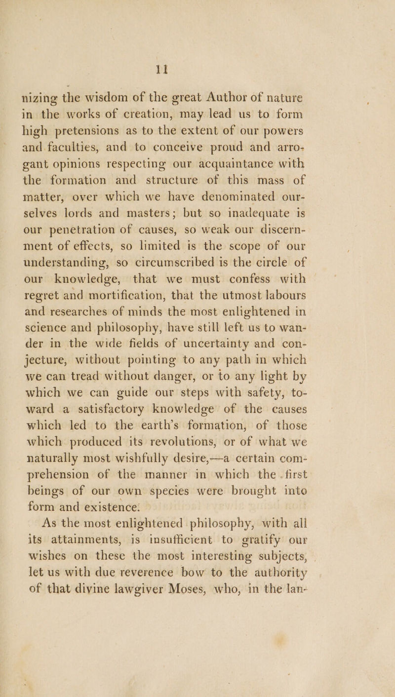 nizing the wisdom of the great Author of nature in the works of creation, may lead us to form high pretensions as to the extent of our powers and.faculties, and to conceive proud and arro- gant opinions respecting our acquaintance with the formation and structure of this mass of matter, over which we have denominated our- selves lords and masters; but so inadequate 1s our penetration of causes, so weak our discern- ment of effects, so limited is the scope of our understanding, so circumscribed is the circle of our knowledge, that we must confess with — regret and mortification, that the utmost labours and researches of minds the most enlightened in science and philosophy, have still left us to wan- der in the wide fields of uncertainty and con- jecture, without pointing to any path in which we can tread without danger, or to any light by which we can guide our steps with safety, to- ward a satisfactory knowledge of the causes which led to the earth’s formation, of those which produced its revolutions, or of what we naturally most wishfully desire,—a certain com- prehension of the manner in which the - first beings of our own species were brought into form and existence: As the most enlightened setancvichis with all its attainments, is insufficient to gratify our wishes on these the most interesting subjects, let us with due reverence bow to the authority of that divine lawgiver Moses, who, in the lan-