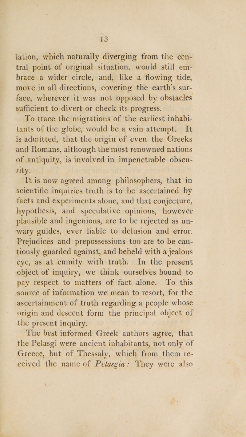 lation, which naturally diverging from the cen- tral point of original situation, would still em- brace a wider circle, and, like a flowing tide, move in all directions, covering the earth’s sur- face, wherever it was not opposed by obstacles sufficient to divert or check its progress. To trace the migrations of the earliest inhabi- tants of the globe, would be a vain attempt. It is admitted, that the origin of even the Greeks and Romans, although the most renowned nations of antiquity, is involved in impenetrable obscu- rity. It is now agreed among philosophers, that im scientific inquiries truth is to be ascertained by facts and experiments alone, and that conjecture, hypothesis, and speculative opinions, however plausible and ingenious, are to be rejected as un- wary guides, ever liable to delusion and error. Prejudices and prepossessions too are to be cau- tiously guarded against, and beheld with a jealous eye, as at enmity with truth. In the present object of inquiry, we think ourselves bound to pay respect to matters of fact alone. To this source of information we mean to resort, for the ascertainment of truth regarding a people whose . origin and descent form the principal object of the present inquiry. The best informed Greek authors agree, that the Pelasgi were ancient inhabitants, not only of Greece, but of Thessaly, which from them re- ceived the name of Pelasgia: They were also ,
