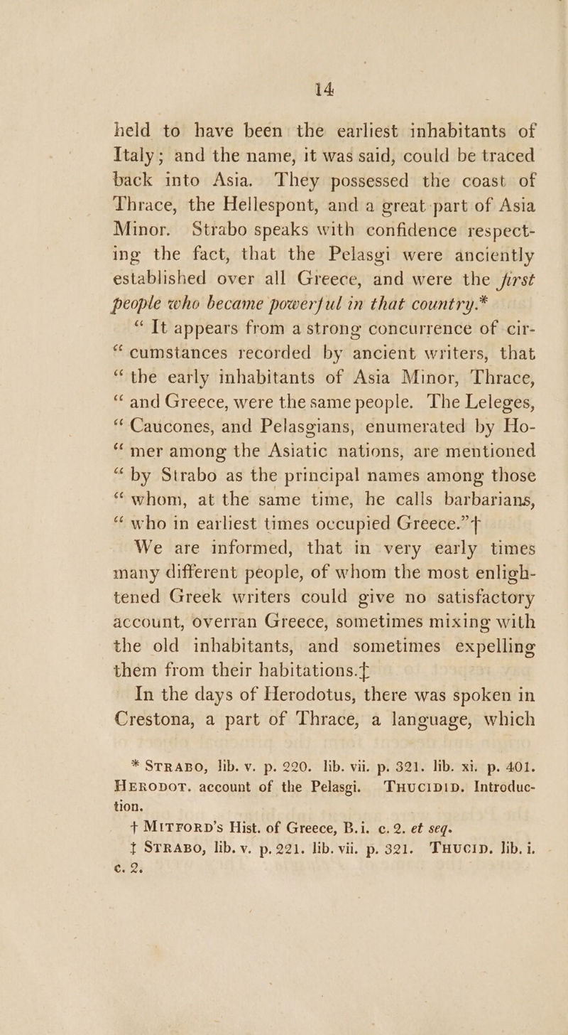 held to have been the earliest inhabitants of Italy; and the name, it was said, could be traced back into Asia. They possessed the coast of Thrace, the Hellespont, and a great part of Asia Minor. Strabo speaks with confidence respect- ing the fact, that the Pelasgi were anciently established over all Greece, and were the first people who became powerful in that country.* “Tt appears from a strong concurrence of cir- “cumstances recorded by ancient writers, that “the early inhabitants of Asia Minor, Thrace, ‘‘ and Greece, were the same people. The Leleges, “Caucones, and Pelasgians, enumerated by Ho- ‘mer among the Asiatic nations, are mentioned “by Strabo as the principal names among those “whom, at the same time, he calls dachindad “who in earliest times occupied Greece.” T We are informed, that in very early times many different people, of whom the most enligh- tened Greek writers could give no satisfactory account, overran Greece, sometimes mixing with the old inhabitants, and sometimes expelling them from their habitations. In the days of Herodotus, there was spoken in Crestona, a part of Thrace, a language, which * STRABO, lib. v. p. 220. lib. vii. p. 321. lib. xi, p. 401. HERODOT. account of the Pelasgi, THucipDID. Introduc- tion. + MITFORD’s Hist. of Greece, B.i. c. 2. et seq. { STRABO, lib. v. p, 221. lib. vii. p. 321. THucin. lib, i. C. 2.