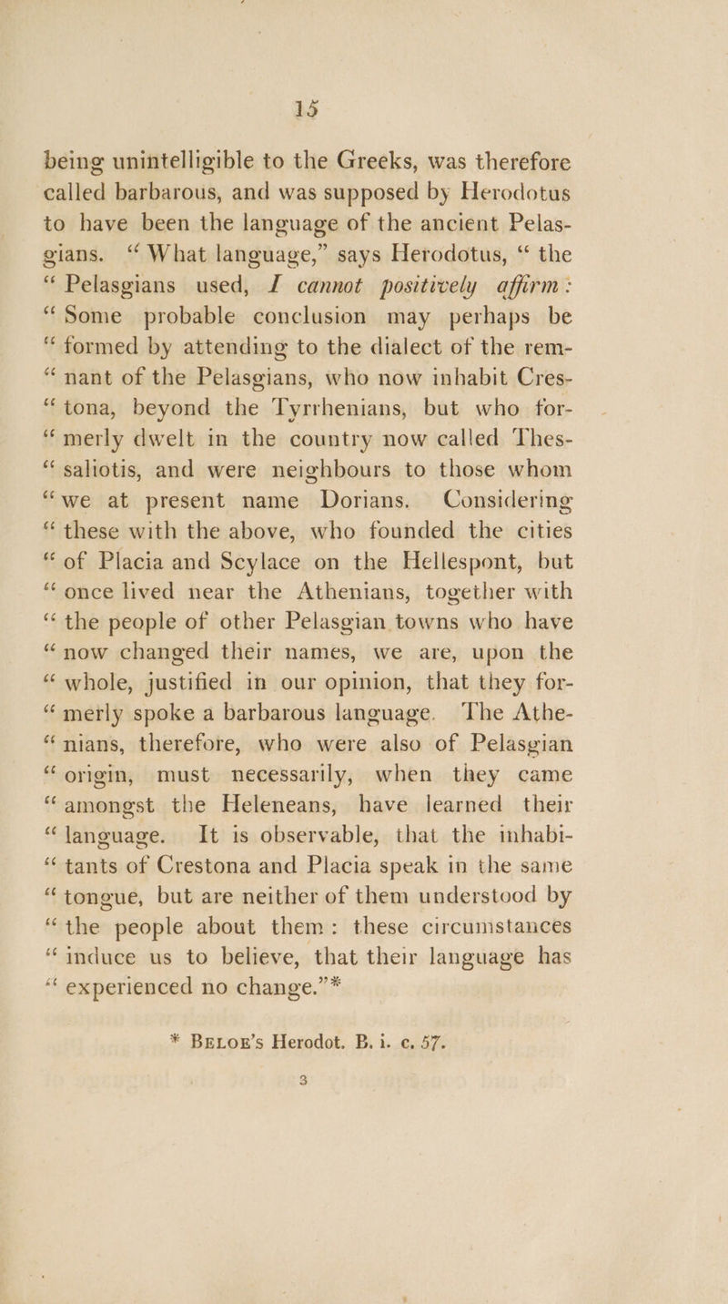 being unintelligible to the Greeks, was therefore called barbarous, and was supposed by Herodotus to have been the language of the ancient Pelas- gians. ‘ What language,” says Herodotus, ‘ the ‘“ Pelasgians used, I cannot positively affirm: “Some probable conclusion may perhaps be “formed by attending to the dialect of the rem- “nant of the Pelasgians, who now inhabit Cres- “tona, beyond the Tyrrhenians, but who for- ‘“merly dwelt in the country now called Thes- “saliotis, and were neighbours to those whom “we at present name Dorians. Considering “ these with the above, who founded the cities “of Placia and Scylace on the Hellespont, but “once lived near the Athenians, together with ‘“‘ the people of other Pelasgian towns who have “now changed their names, we are, upon the “ whole, justified in our opinion, that they for- “ merly spoke a barbarous language. The Athe- “nians, therefore, who were also of Pelasgian “ origin, must necessarily, when they came “amongst the Heleneans, have learned their “language. It is observable, that the inhabi- ‘“‘ tants of Crestona and Placia speak in the same “tongue, but are neither of them understood by “the people about them: these circumstances “induce us to believe, that their language has ‘‘ experienced no change.”* * BELOE’s Herodot. B. i. c. 57. 3