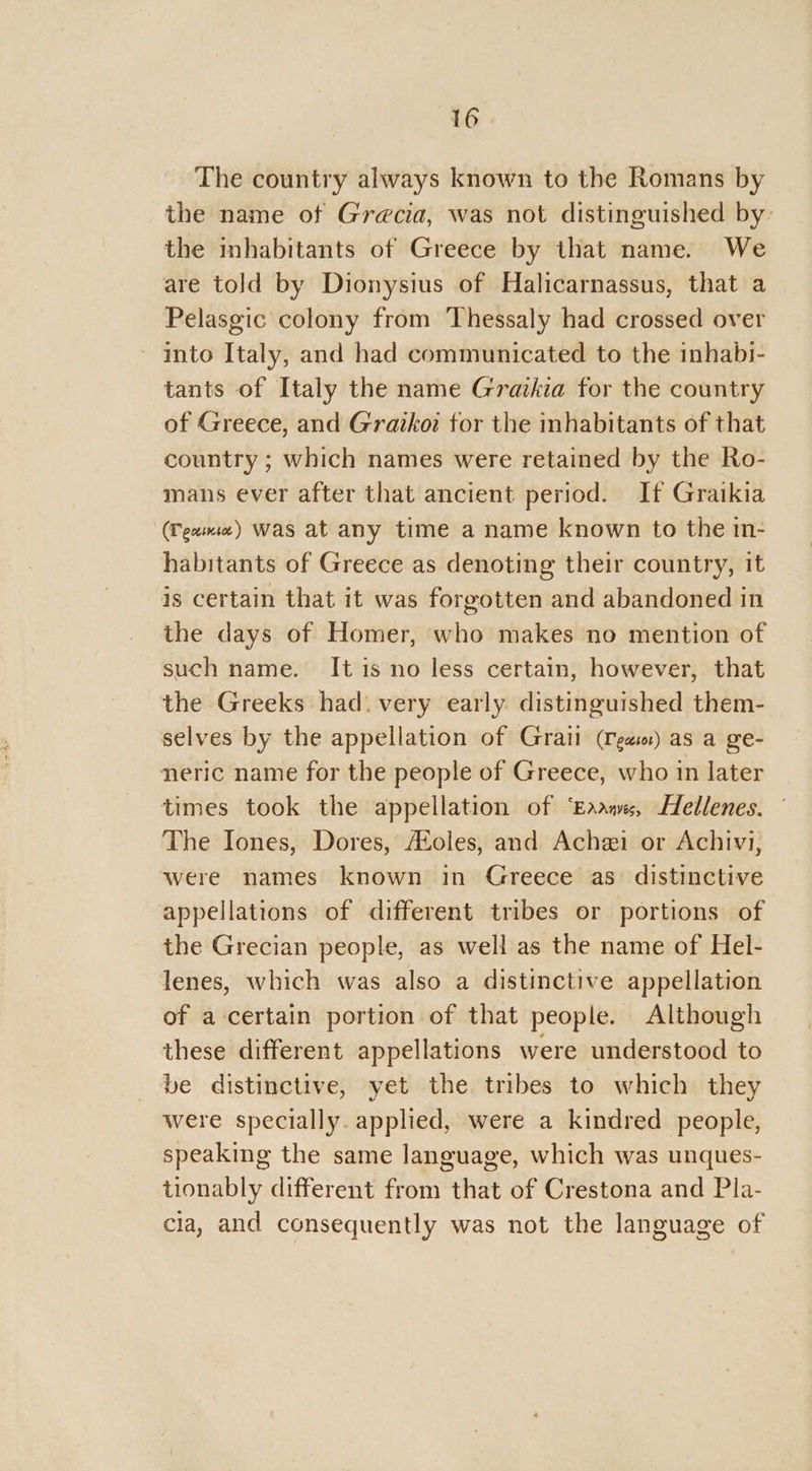 The country always known to the Romans by the name ot Grecia, was not distinguished by: the inhabitants of Greece by that name. We are told by Dionysius of Halicarnassus, that a Pelasgic colony from Thessaly had crossed over ~ into Italy, and had communicated to the inhabi- tants of Italy the name Gratkia for the country of Greece, and Graikoi tor the inhabitants of that country ; which names were retained by the Ro- mans ever after that ancient period. If Graikia (Teme) was at any time a name known to the in- habitants of Greece as denoting their country, it is certain that it was forgotten and abandoned in the days of Homer, who makes no mention of such name. It is no less certain, however, that the Greeks had. very early distinguished them- selves by the appellation of Grail (Cea) as a ge- neric name for the people of Greece, who in later times took the appellation of ‘Eaane, Hellenes. ° The Iones, Dores, AXoles, and Achei or Achivi, were names known in Greece as distinctive appellations of different tribes or portions of the Grecian people, as well as the name of Hel- lenes, which was also a distinctive appellation of a-certain portion of that people. Although these different appellations were understood to be distinctive, yet the tribes to which they were specially. applied, were a kindred people, speaking the same language, which was unques- tionably different from that of Crestona and Pla- cla, and consequently was not the language of