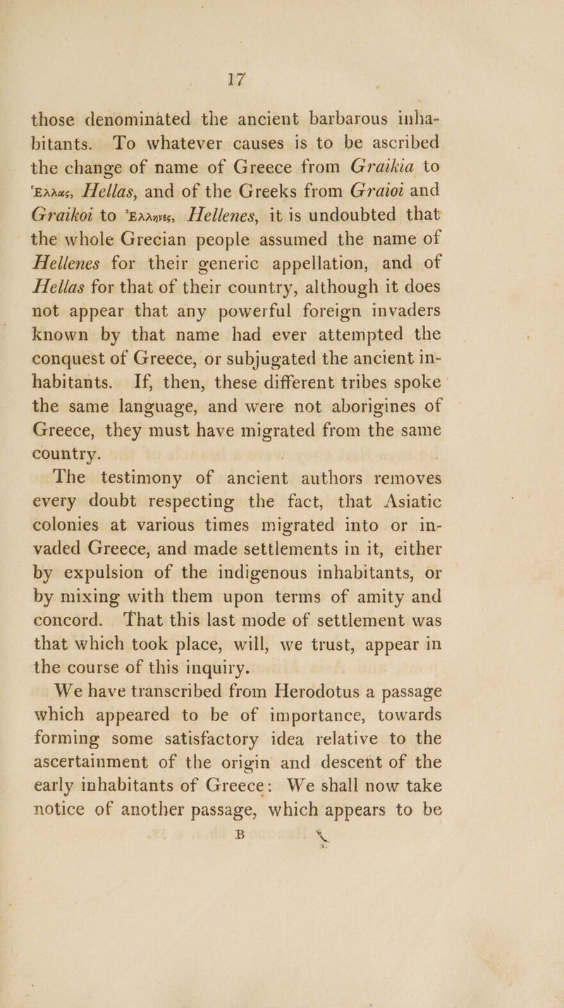 a7 those denominated the ancient barbarous inha- bitants. To whatever causes is to be ascribed the change of name of Greece from Grazkia to ‘gaaas, Hellas, and of the Greeks from Gravoz and Graikoi to *Eaawes, Hellenes, it is undoubted that the whole Grecian people assumed the name of Hellenes for their generic appellation, and of Hellas for that of their country, although it does not appear that any powerful foreign invaders known by that name had ever attempted the conquest of Greece, or subjugated the ancient in- habitants. If, then, these different tribes spoke the same language, and were not aborigines of Greece, they must have a from the same country. | The testimony of ancient authors removes every doubt respecting the fact, that Asiatic colonies at various times migrated into or in- vaded Greece, and made settlements in it, either by expulsion of the indigenous inhabitants, or by mixing with them upon terms of amity and concord. That this last mode of settlement was that which took place, will, we trust, appear in the course of this inquiry. We have transcribed from Hisedddius a passage which appeared to be of importance, towards forming some satisfactory idea relative to the ascertainment of the origin and descent of the early inhabitants of Greece: We shall now take notice of another passage, which appears to be B \