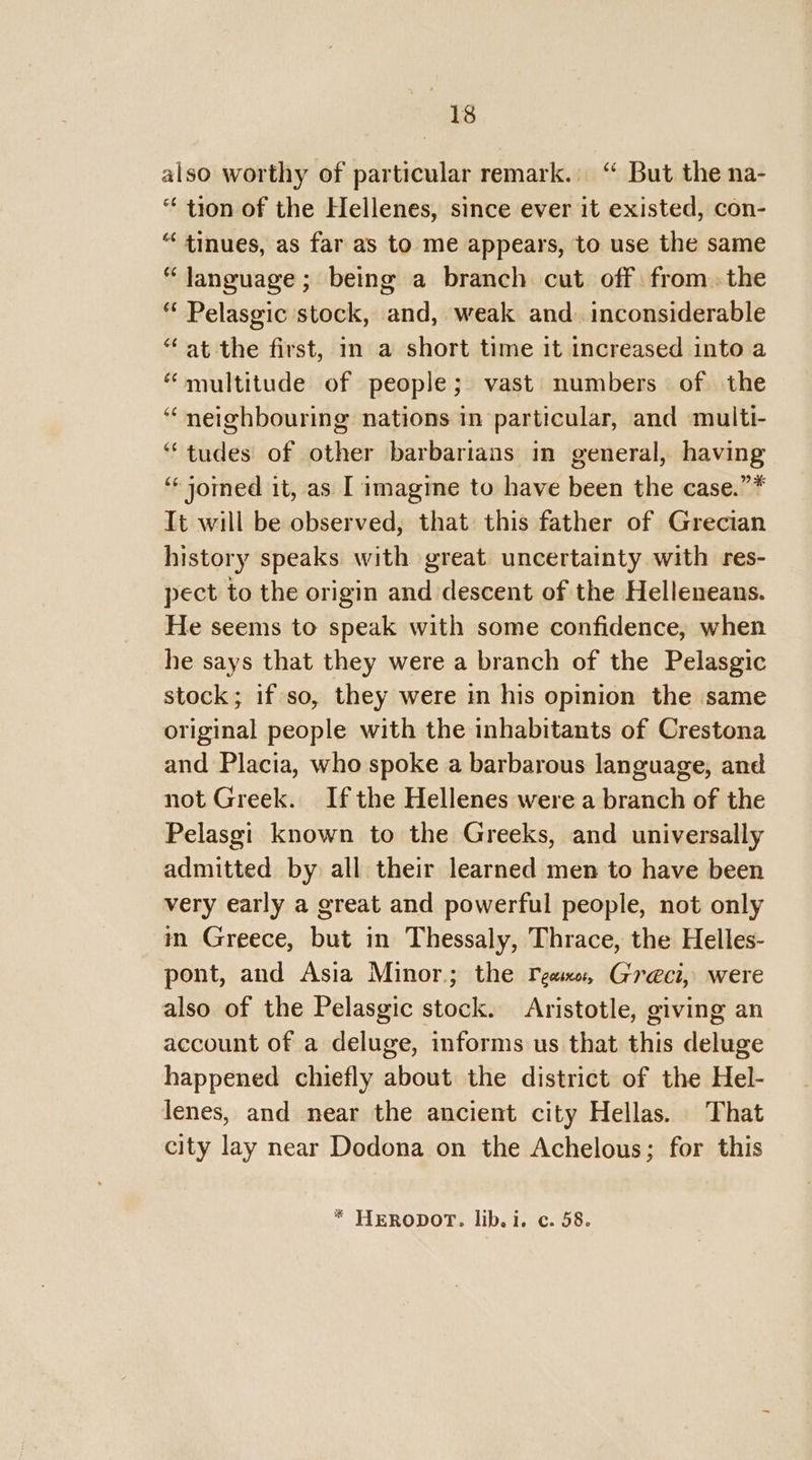 also worthy of particular remark. “ But the na- “ tion of the Hellenes, since ever it existed, con- “ tinues, as far as to me appears, to use the same “ Janguage; being a branch cut off fromthe “ Pelasgic stock, and, weak and. inconsiderable “ at the first, in a short time it increased into a “multitude of people; vast numbers of the “ neighbouring nations in particular, and multi- “tudes of other barbarians in general, having ‘* jomed it, as I imagine to have been the case.”* It will be observed, that this father of Grecian history speaks with great uncertainty with res- pect to the origin and descent of the Helleneans. He seems to speak with some confidence, when he says that they were a branch of the Pelasgic stock; if so, they were in his opinion the same original people with the inhabitants of Crestona and Placia, who spoke a barbarous language, and not Greek. Ifthe Hellenes were a branch of the Pelasgi known to the Greeks, and universally admitted by all their learned men to have been very early a great and powerful people, not only in Greece, but in Thessaly, Thrace, the Helles- pont, and Asia Minor; the ream: Greci, were also of the Pelasgic stock. Aristotle, giving an account of a deluge, informs us that this deluge happened chiefly about the district of the Hel- lenes, and near the ancient city Hellas. That city lay near Dodona on the Achelous; for this * HERODOT. lib. i. c. 58.