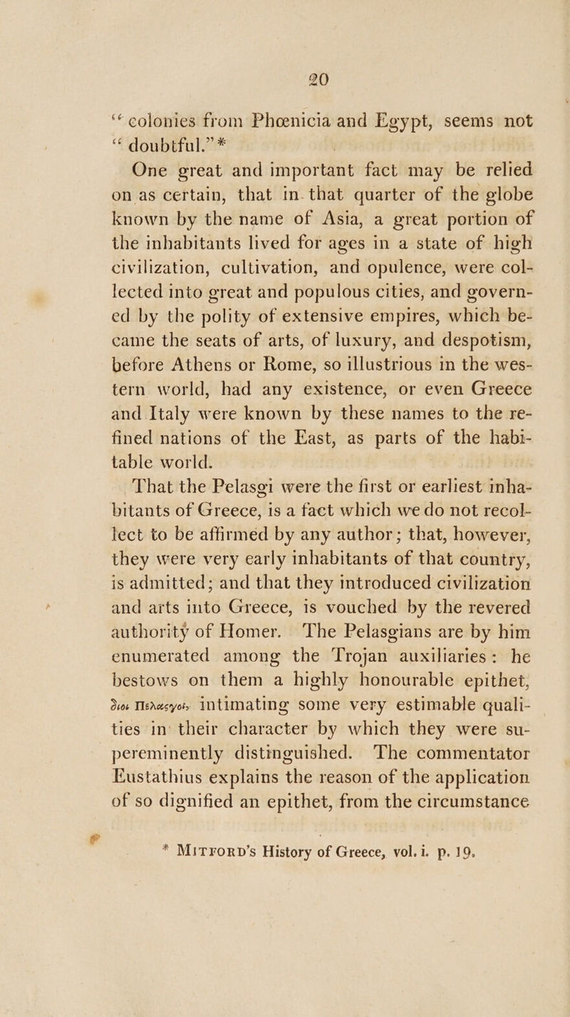 ‘colonies from Phoenicia and Egypt, seems not “ doubtful.” * | One great and important fact may be relied on as certain, that in-that quarter of the globe known by the name of Asia, a great portion of the inhabitants lived for ages in a state of high civilization, cultivation, and opulence, were col- lected into great and populous cities, and govern- ed by the polity of extensive empires, which be- came the seats of arts, of luxury, and despotism, before Athens or Rome, so illustrious in the wes- tern world, had any existence, or even Greece and Italy were known by these names to the re- fined nations of the East, as parts of the habi- table world. That the Pelasgi were the first or earliest inha- bitants of Greece, 1s a fact which we do not recol- lect to be affirmed by any author; that, however, they were very early inhabitants of that country, is admitted; and that they introduced civilization and arts into Greece, 1s vouched by the revered authority of Homer. The Pelasgians are by him enumerated among the Trojan auxiliaries: he bestows on them a highly honourable epithet, Sor Tervcyots Intimating some very estimable quali- ties in‘ their character by which they were su- pereminently distinguished. The commentator Eustathius explains the reason of the application of so dignified an epithet, from the circumstance * Mitrorv’s History of Greece, vol.i. p. 19.