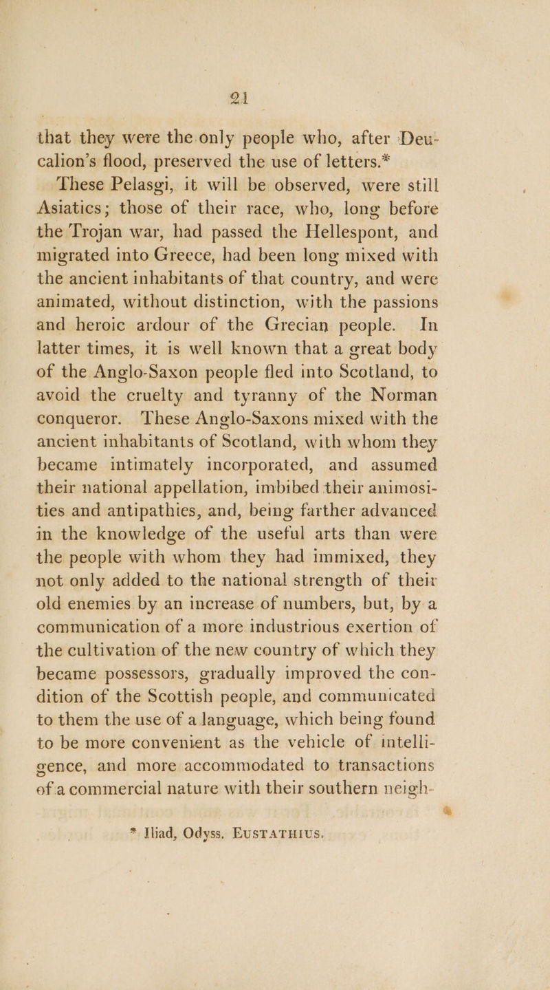 91 that they were the only people who, after Deu- calion’s flood, preserved the use of letters.* These Pelasgi, it will be observed, were still Asiatics; those of their race, who, long before the Trojan war, had passed the Hellespont, and migrated into Greece, had been long mixed with the ancient inhabitants of that country, and were animated, without distinction, with the passions and heroic ardour of the Grecian people. In latter times, it is well known that a great body of the Anglo-Saxon people fled into Scotland, to avoid the cruelty and tyranny of the Norman conqueror. ‘These Anglo-Saxons mixed with the ancient inhabitants of Scotland, with whom they became intimately incorporated, and assumed their national appellation, imbibed their animosi- ties and antipathies, and, bemg farther advanced in the knowledge of the useful arts than were the people with whom they had immixed, they not only added to the national strength of their old enemies by an increase of numbers, but, by a the cultivation of the new country of which they became possessors, gradually improved the con- dition of the Scottish people, and communicated to them the use of a language, which being found to be more convenient as the vehicle of intelli- gence, and more accommodated to transactions of a commercial nature with their southern neigh- * Thad, Odyss. EUSTATHIUS. &amp;