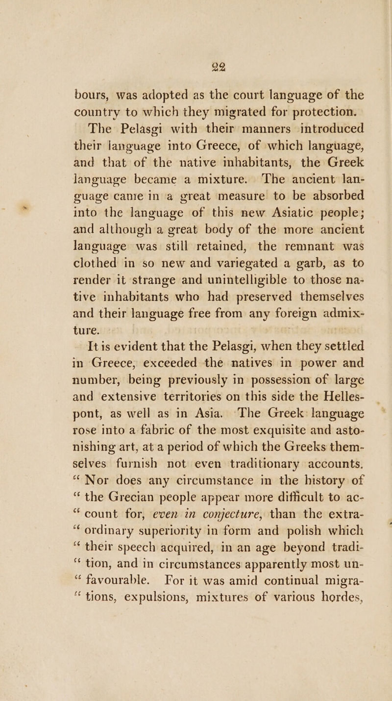 bours, was adopted as the court language of the country to which they migrated for protection. The Pelasgi with their manners introduced their language into Greece, of which language, and that of the native inhabitants, the Greek language became a mixture. The ancient lan- guage came in a great measure to be absorbed into the language of this new Asiatic people; and although a great body of the more ancient language was still retained, the remnant was clothed in so new and variegated a garb, as to render it strange and unintelligible to those na- tive inhabitants who had preserved themselves and their language free from any foreign admix- ture. | It is evident that the Pelasgi, when they settled in Greece, exceeded the natives in power and number, being previously in possession of large and extensive territories on this side the Helles- pont, as well as in Asia. ‘The Greek: language rose into a fabric of the most exquisite and asto- nishing art, ata period of which the Greeks them- selves furnish not even traditionary accounts, “Nor does any circumstance in the history of ‘the Grecian people appear more difficult to ac- “count for, even in conjecture, than the extra- “ordinary superiority in form and polish which ‘their speech acquired, in an age beyond tradi- ** tion, and in circumstances apparently most un- “favourable. For it was amid continual migra- ‘tions, expulsions, mixtures of various hordes,
