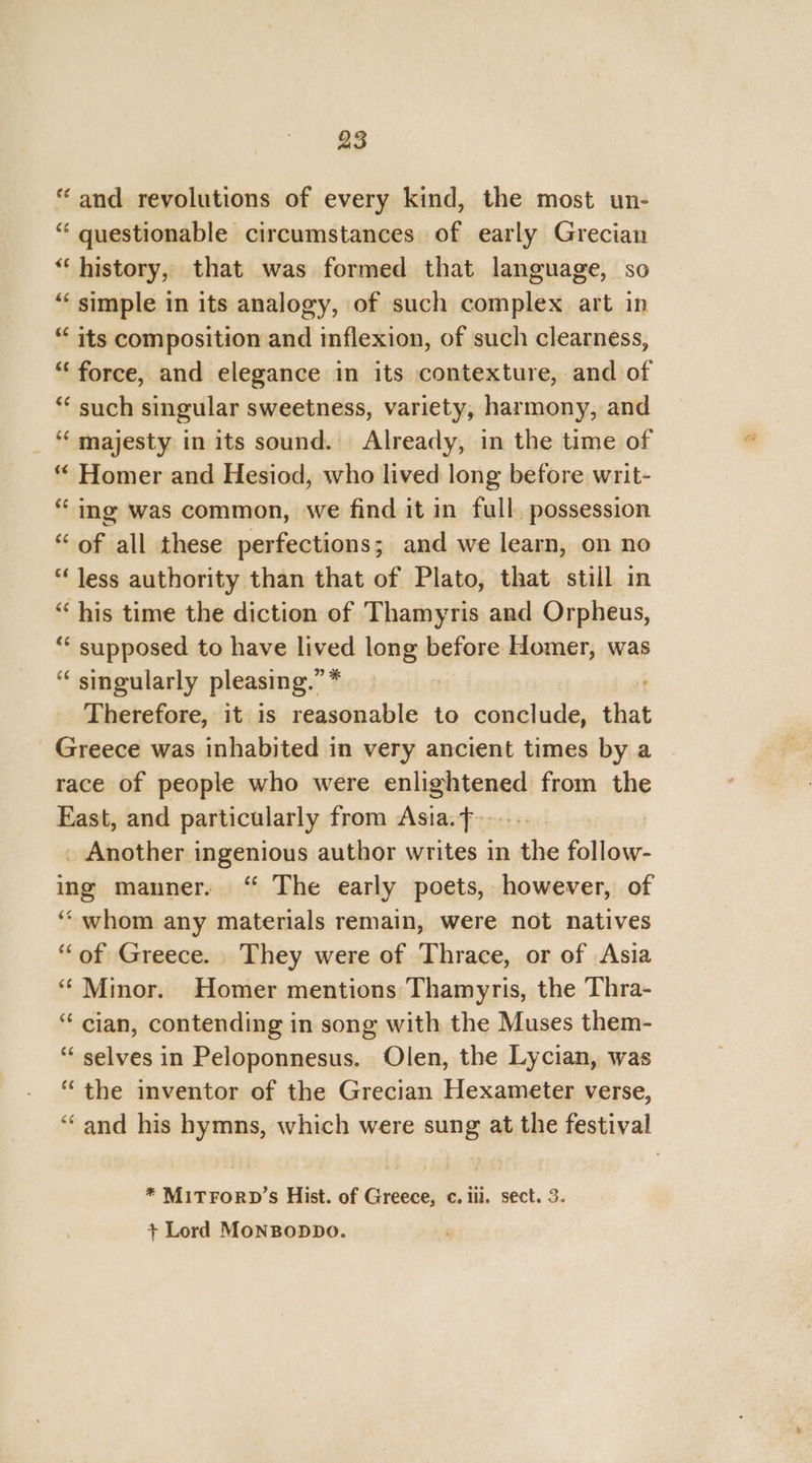 “and revolutions of every kind, the most un- “ questionable circumstances of early Grecian “‘ history, that was formed that language, so “‘ simple in its analogy, of such complex art in “ its composition and inflexion, of such clearness, “force, and elegance in its contexture, and of “ such singular sweetness, variety, harmony, and ‘‘ majesty in its sound. Already, in the time of “ Homer and Hesiod, who lived long before writ- “ ing was common, we find it in full. possession “of all these perfections; and we learn, on no “Jess authority than that of Plato, that still in “ his time the diction of Thamyris and Orpheus, ‘* supposed to have lived long before Homer, was “ singularly pleasing.” * Therefore, it is reasonable to conclude, that Greece was inhabited in very ancient times by a race of people who were enlightened from the East, and particularly from Asia. f--.... _ Another ingenious author writes in the follow- ing manner. “ The early poets, however, of ‘“‘ whom any materials remain, were not natives “of Greece. They were of Thrace, or of Asia “ Minor. Homer mentions Thamyris, the Thra- “ cian, contending in song with the Muses them- “ selves in Peloponnesus. Olen, the Lycian, was “the inventor of the Grecian Hexameter verse, “and his hymns, which were sung at the festival * MITFORD’s Hist. of Greece, c. iil. sect. 3. + Lord MoNBopDo.